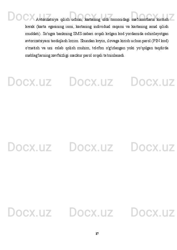 Avtorizatsiya   qilish   uchun,   kartaning   oldi   tomonidagi   ma'lumotlarni   kiritish
kerak   (karta   egasining   ismi,   kartaning   individual   raqami   va   kartaning   amal   qilish
muddati). So'ngra bankning SMS-xabari orqali kelgan kod yordamida oshirilayotgan
avtorizatsiyani tasdiqlash lozim. Shundan keyin, ilovaga kirish uchun parol (PIN kod)
o'rnatish   va   uni   eslab   qolish   muhim,   telefon   o'g'irlangan   yoki   yo'qolgan   taqdirda
mablag'larning xavfsizligi mazkur parol orqali ta'minlanadi.
17 