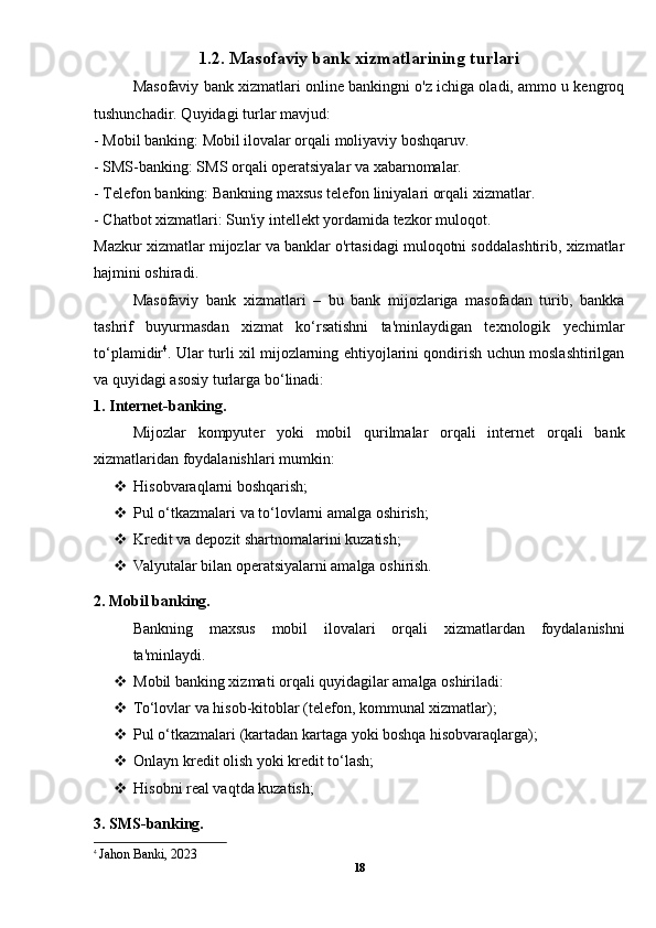 1.2. Masofaviy bank xizmatlarining turlari
Masofaviy bank xizmatlari online bankingni o'z ichiga oladi, ammo u kengroq
tushunchadir. Quyidagi turlar mavjud:
- Mobil banking: Mobil ilovalar orqali moliyaviy boshqaruv.
- SMS-banking: SMS orqali operatsiyalar va xabarnomalar.
- Telefon banking: Bankning maxsus telefon liniyalari orqali xizmatlar.
- Chatbot xizmatlari: Sun'iy intellekt yordamida tezkor muloqot.
Mazkur xizmatlar mijozlar va banklar o'rtasidagi muloqotni soddalashtirib, xizmatlar
hajmini oshiradi.
Masofaviy   bank   xizmatlari   –   bu   bank   mijozlariga   masofadan   turib,   bankka
tashrif   buyurmasdan   xizmat   ko‘rsatishni   ta'minlaydigan   texnologik   yechimlar
to‘plamidir 4
. Ular turli xil mijozlarning ehtiyojlarini qondirish uchun moslashtirilgan
va quyidagi asosiy turlarga bo‘linadi:
1. Internet-banking.
Mijozlar   kompyuter   yoki   mobil   qurilmalar   orqali   internet   orqali   bank
xizmatlaridan foydalanishlari mumkin:
 Hisobvaraqlarni boshqarish;
 Pul o‘tkazmalari va to‘lovlarni amalga oshirish;
 Kredit va depozit shartnomalarini kuzatish;
 Valyutalar bilan operatsiyalarni amalga oshirish.
2. Mobil banking.
Bankning   maxsus   mobil   ilovalari   orqali   xizmatlardan   foydalanishni
ta'minlaydi.
 Mobil banking xizmati orqali quyidagilar amalga oshiriladi:
 To‘lovlar va hisob-kitoblar (telefon, kommunal xizmatlar);
 Pul o‘tkazmalari (kartadan kartaga yoki boshqa hisobvaraqlarga);
 Onlayn kredit olish yoki kredit to‘lash;
 Hisobni real vaqtda kuzatish;
3. SMS-banking.
4
  Jahon Banki, 2023
18 