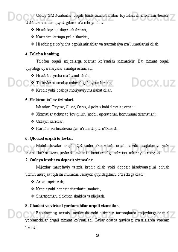 Oddiy   SMS-xabarlar   orqali   bank   xizmatlaridan   foydalanish   imkonini   beradi.
Ushbu xizmatlar quyidagilarni o‘z ichiga oladi:
 Hisobdagi qoldiqni tekshirish;
 Kartadan kartaga pul o‘tkazish;
 Hisobingiz bo‘yicha ogohlantirishlar va tranzaksiya ma’lumotlarini olish.
4. Telefon banking.
Telefon   orqali   mijozlarga   xizmat   ko‘rsatish   xizmatidir.   Bu   xizmat   orqali
quyidagi operatsiyalar amalga oshiriladi:
 Hisob bo‘yicha ma’lumot olish;
 To‘lovlarni amalga oshirishga buyruq berish;
 Kredit yoki boshqa moliyaviy maslahat olish
5. Elektron to‘lov tizimlari.
Masalan, Payme, Click, Oson, Apelsin kabi ilovalar orqali:
 Xizmatlar uchun to‘lov qilish (mobil operatorlar, kommunal xizmatlar);
 Onlayn xaridlar;
 Kartalar va hisobvaraqlar o‘rtasida pul o‘tkazish.
6. QR-kod orqali to‘lovlar.
Mobil   ilovalar   orqali   QR-kodni   skanerlash   orqali   savdo   nuqtalarida   yoki
xizmat ko‘rsatuvchi joylarda tezkor to‘lovni amalga oshirish imkoniyati mavjud.
7. Onlayn kredit va depozit xizmatlari
Mijozlar   masofaviy   tarzda   kredit   olish   yoki   depozit   hisobvarag‘ini   ochish
uchun murojaat qilishi mumkin. Jarayon quyidagilarni o‘z ichiga oladi:
 Ariza topshirish;
 Kredit yoki depozit shartlarini tanlash;
 Shartnomani elektron shaklda tasdiqlash.
8. Chatbot va virtual yordamchilar orqali xizmatlar.
Banklarning   rasmiy   saytlarida   yoki   ijtimoiy   tarmoqlarda   mijozlarga   virtual
yordamchilar   orqali   xizmat   ko‘rsatiladi.   Bular   odatda   quyidagi   masalalarda   yordam
beradi:
19 