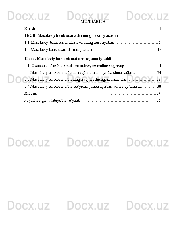 MUNDARIJA:
Kirish  ………………………………………………………………………………..3
I BOB. Masofaviy bank xizmatlarining nazariy asoslari
1.1  Masofaviy  bank tushunchasi va uning xususiyatlari……………………………6
1.2  Masofaviy bank xizmatlarining turlari………………………………………….18
II bob. Masofaviy bank xizmatlarning amaliy tahlili
2.1. O'zbekiston bank tizimida masofaviy xizmatlarning rivoji…………………….21
2.2 Masofaviy bank xizmatlarni rivojlantirish bo'yicha chora-tadbirlar……………24
2.3 Masofaviy bank xizmatlarning rivojlanishidagi muammolar…………………..28
2.4 Masofaviy bank xizmatlar bo’yicha  jahon tajribasi va uni qo’lanishi…………30
Xulosa………………………………………………………………………………34
Foydalanilgan adabiyotlar ro‘yxati …………………………………………….......36 