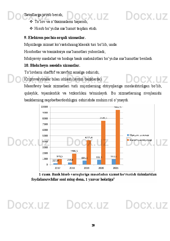 Savollarga javob berish;
 To‘lov va o‘tkazmalarni bajarish;
 Hisob bo‘yicha ma’lumot taqdim etish.
9. Elektron pochta orqali xizmatlar.
Mijozlarga xizmat ko‘rsatishning klassik turi bo‘lib, unda:
Hisobotlar va tranzaksiya ma’lumotlari yuboriladi;
Moliyaviy maslahat va boshqa bank mahsulotlari bo‘yicha ma’lumotlar beriladi.
10. Blokcheyn asosida xizmatlar.
To‘lovlarni shaffof va xavfsiz amalga oshirish;
Kriptovalyutalar bilan ishlash (ayrim banklarda).
Masofaviy   bank   xizmatlari   turli   mijozlarning   ehtiyojlariga   moslashtirilgan   bo‘lib,
qulaylik,   tejamkorlik   va   tezkorlikni   ta'minlaydi.   Bu   xizmatlarning   rivojlanishi
banklarning raqobatbardoshligini oshirishda muhim rol o‘ynaydi.
20 