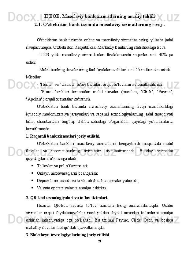 II BOB. Masofaviy bank xizmatlarning amaliy tahlili
2.1. O'zbekiston bank tizimida masofaviy xizmatlarning rivoji.
O'zbekiston  bank tizimida online va masofaviy xizmatlar  oxirgi  yillarda jadal
rivojlanmoqda. O'zbekiston Respublikasi Markaziy Bankining statistikasiga ko'ra:
-   2023   yilda   masofaviy   xizmatlardan   foydalanuvchi   mijozlar   soni   40%   ga
oshdi;
- Mobil banking ilovalarining faol foydalanuvchilari soni 15 milliondan oshdi.
Misollar:
- "Humo" va "Uzcard" to'lov tizimlari orqali to'lovlarni avtomatlashtirish.
-   Tijorat   banklari   tomonidan   mobil   ilovalar   (masalan,   "Click",   "Payme",
"Apelsin") orqali xizmatlar ko'rsatish.
O zbekiston   bank   tizimida   masofaviy   xizmatlarning   rivoji   mamlakatdagiʻ
iqtisodiy   modernizatsiya   jarayonlari   va   raqamli   texnologiyalarning   jadal   taraqqiyoti
bilan   chambarchas   bog liq.   Ushbu   sohadagi   o‘zgarishlar   quyidagi   yo‘nalishlarda	
ʻ
kuzatilmoqda:
1. Raqamli bank xizmatlari joriy etilishi.
O‘zbekiston   banklari   masofaviy   xizmatlarni   kengaytirish   maqsadida   mobil
ilovalar   va   internet-banking   tizimlarini   rivojlantirmoqda.   Bunday   xizmatlar
quyidagilarni o‘z ichiga oladi:
 To‘lovlar va pul o‘tkazmalari;
 Onlayn hisobvaraqlarni boshqarish;
 Depozitlarni ochish va kredit olish uchun arizalar yuborish;
 Valyuta operatsiyalarini amalga oshirish.
2. QR-kod texnologiyalari va to lov tizimlari.	
ʻ
Hozirda   QR-kod   asosida   to lov   tizimlari   keng   ommalashmoqda.   Ushbu	
ʻ
xizmatlar   orqali   foydalanuvchilar   naqd   puldan   foydalanmasdan   to lovlarni   amalga	
ʻ
oshirish   imkoniyatiga   ega   bo‘lishadi.   Bu   tizimni   Payme,   Click,   Oson   va   boshqa
mahalliy ilovalar faol qo‘llab-quvvatlamoqda.
3. Blokcheyn texnologiyalarining joriy etilishi
21 