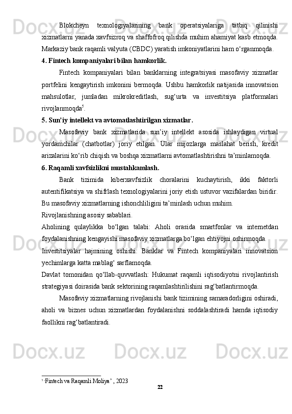 Blokcheyn   texnologiyalarining   bank   operatsiyalariga   tatbiq   qilinishi
xizmatlarni yanada xavfsizroq va shaffofroq qilishda muhim ahamiyat kasb etmoqda.
Markaziy bank raqamli valyuta (CBDC) yaratish imkoniyatlarini ham o‘rganmoqda.
4. Fintech kompaniyalari bilan hamkorlik.
Fintech   kompaniyalari   bilan   banklarning   integratsiyasi   masofaviy   xizmatlar
portfelini   kengaytirish   imkonini   bermoqda.   Ushbu   hamkorlik   natijasida   innovatsion
mahsulotlar,   jumladan   mikrokreditlash,   sug‘urta   va   investitsiya   platformalari
rivojlanmoqda 5
.
5. Sun’iy intellekt va avtomatlashtirilgan xizmatlar.
Masofaviy   bank   xizmatlarida   sun’iy   intellekt   asosida   ishlaydigan   virtual
yordamchilar   (chatbotlar)   joriy   etilgan.   Ular   mijozlarga   maslahat   berish,   kredit
arizalarini ko‘rib chiqish va boshqa xizmatlarni avtomatlashtirishni ta’minlamoqda.
6. Raqamli xavfsizlikni mustahkamlash.
Bank   tizimida   kiberxavfsizlik   choralarini   kuchaytirish,   ikki   faktorli
autentifikatsiya va shifrlash texnologiyalarini joriy etish ustuvor vazifalardan biridir.
Bu masofaviy xizmatlarning ishonchliligini ta’minlash uchun muhim.
Rivojlanishning asosiy sabablari.
Aholining   qulaylikka   bo‘lgan   talabi:   Aholi   orasida   smartfonlar   va   internetdan
foydalanishning kengayishi masofaviy xizmatlarga bo‘lgan ehtiyojni oshirmoqda.
Investitsiyalar   hajmining   oshishi:   Banklar   va   Fintech   kompaniyalari   innovatsion
yechimlarga katta mablag‘ sarflamoqda.
Davlat   tomonidan   qo‘llab-quvvatlash:   Hukumat   raqamli   iqtisodiyotni   rivojlantirish
strategiyasi doirasida bank sektorining raqamlashtirilishini rag‘batlantirmoqda.
Masofaviy xizmatlarning rivojlanishi bank tizimining samaradorligini oshiradi,
aholi   va   biznes   uchun   xizmatlardan   foydalanishni   soddalashtiradi   hamda   iqtisodiy
faollikni rag‘batlantiradi.
5
 ‘ Fintech va Raqamli Moliya’ , 2023
22 