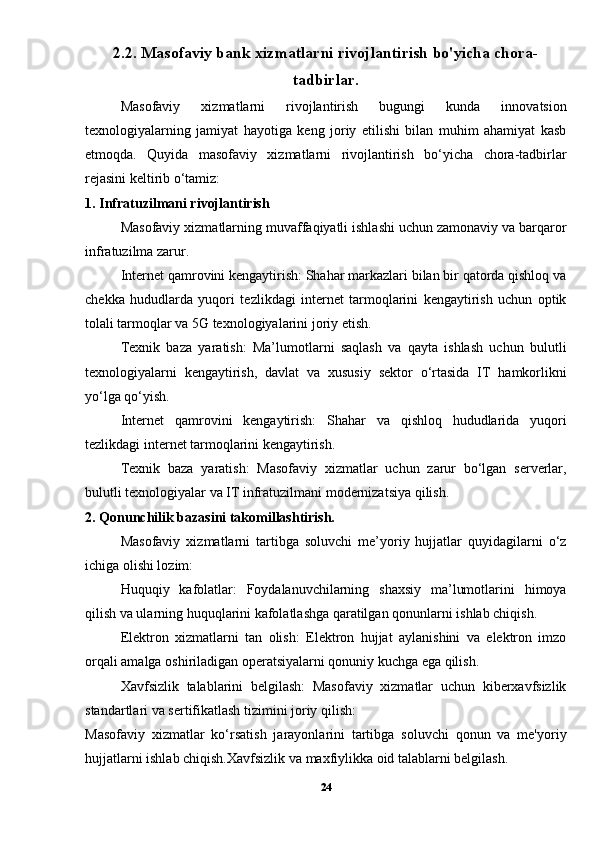 2.2. Masofaviy bank xizmatlarni rivojlantirish bo'yicha chora-
tadbirlar.
Masofaviy   xizmatlarni   rivojlantirish   bugungi   kunda   innovatsion
texnologiyalarning   jamiyat   hayotiga   keng   joriy   etilishi   bilan   muhim   ahamiyat   kasb
etmoqda.   Quyida   masofaviy   xizmatlarni   rivojlantirish   bo‘yicha   chora-tadbirlar
rejasini keltirib o‘tamiz:
1. Infratuzilmani rivojlantirish
Masofaviy xizmatlarning muvaffaqiyatli ishlashi uchun zamonaviy va barqaror
infratuzilma zarur.
Internet qamrovini kengaytirish: Shahar markazlari bilan bir qatorda qishloq va
chekka   hududlarda   yuqori   tezlikdagi   internet   tarmoqlarini   kengaytirish   uchun   optik
tolali tarmoqlar va 5G texnologiyalarini joriy etish.
Texnik   baza   yaratish:   Ma’lumotlarni   saqlash   va   qayta   ishlash   uchun   bulutli
texnologiyalarni   kengaytirish,   davlat   va   xususiy   sektor   o‘rtasida   IT   hamkorlikni
yo‘lga qo‘yish.
Internet   qamrovini   kengaytirish:   Shahar   va   qishloq   hududlarida   yuqori
tezlikdagi internet tarmoqlarini kengaytirish.
Texnik   baza   yaratish:   Masofaviy   xizmatlar   uchun   zarur   bo‘lgan   serverlar,
bulutli texnologiyalar va IT infratuzilmani modernizatsiya qilish.
2. Qonunchilik bazasini takomillashtirish.
Masofaviy   xizmatlarni   tartibga   soluvchi   me’yoriy   hujjatlar   quyidagilarni   o‘z
ichiga olishi lozim:
Huquqiy   kafolatlar:   Foydalanuvchilarning   shaxsiy   ma’lumotlarini   himoya
qilish va ularning huquqlarini kafolatlashga qaratilgan qonunlarni ishlab chiqish.
Elektron   xizmatlarni   tan   olish:   Elektron   hujjat   aylanishini   va   elektron   imzo
orqali amalga oshiriladigan operatsiyalarni qonuniy kuchga ega qilish.
Xavfsizlik   talablarini   belgilash:   Masofaviy   xizmatlar   uchun   kiberxavfsizlik
standartlari va sertifikatlash tizimini joriy qilish:
Masofaviy   xizmatlar   ko‘rsatish   jarayonlarini   tartibga   soluvchi   qonun   va   me'yoriy
hujjatlarni ishlab chiqish.Xavfsizlik va maxfiylikka oid talablarni belgilash.
24 