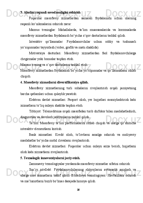 3. Aholini raqamli savodxonligini oshirish
Fuqarolar   masofaviy   xizmatlardan   samarali   foydalanishi   uchun   ularning
raqamli ko‘nikmalarini oshirish zarur:
Maxsus   treninglar:   Mahallalarda,   ta’lim   muassasalarida   va   korxonalarda
masofaviy xizmatlardan foydalanish bo‘yicha o‘quv dasturlarini tashkil qilish.
Interaktiv   qo‘llanmalar:   Foydalanuvchilar   uchun   oddiy   va   tushunarli
yo‘riqnomalar tayyorlash (video, grafik va matn shaklida).
Motivatsiya   dasturlari:   Masofaviy   xizmatlardan   faol   foydalanuvchilarga
chegirmalar yoki bonuslar taqdim etish.
Maxsus trening va o‘quv dasturlarini tashkil etish.
Masofaviy xizmatlardan foydalanish bo‘yicha yo‘riqnomalar va qo‘llanmalarni ishlab
chiqish.
4.  Masofaviy xizmatlarni diversifikatsiya qilish.
Masofaviy   xizmatlarning   turli   sohalarini   rivojlantirish   orqali   jamiyatning
barcha qatlamlari uchun qulaylik yaratish:
Elektron   davlat   xizmatlari:   Pasport   olish,   yer   hujjatlari   rasmiylashtirish   kabi
xizmatlarni to‘liq onlayn shaklda taqdim etish.
Tibbiyot: Telemeditsina orqali masofadan turib shifokor bilan maslahatlashish,
diagnostika va davolash jarayonlarini tashkil qilish.
Ta’lim:  Masofaviy   ta’lim  platformalarini   ishlab  chiqish  va ularga  qo‘shimcha
interaktiv elementlarni kiritish.
Bank   xizmatlari:   Kredit   olish,   to‘lovlarni   amalga   oshirish   va   moliyaviy
maslahatlar bo‘yicha mobil ilovalarni rivojlantirish.
Elektron   davlat   xizmatlari:   Fuqarolar   uchun   onlayn   ariza   berish,   hujjatlarni
olish kabi xizmatlarni rivojlantirish.
5. Texnologik innovatsiyalarni joriy etish.
Zamonaviy texnologiyalar yordamida masofaviy xizmatlar sifatini oshirish:
Sun’iy   intellekt:   Foydalanuvchilarning   ehtiyojlarini   avtomatik   aniqlash   va
ularga   mos   xizmatlarni   taklif   qilish.   Blokcheyn   texnologiyasi:   Xavfsizlikni   oshirish
va ma’lumotlarni buzib bo‘lmas darajada himoya qilish.
25 