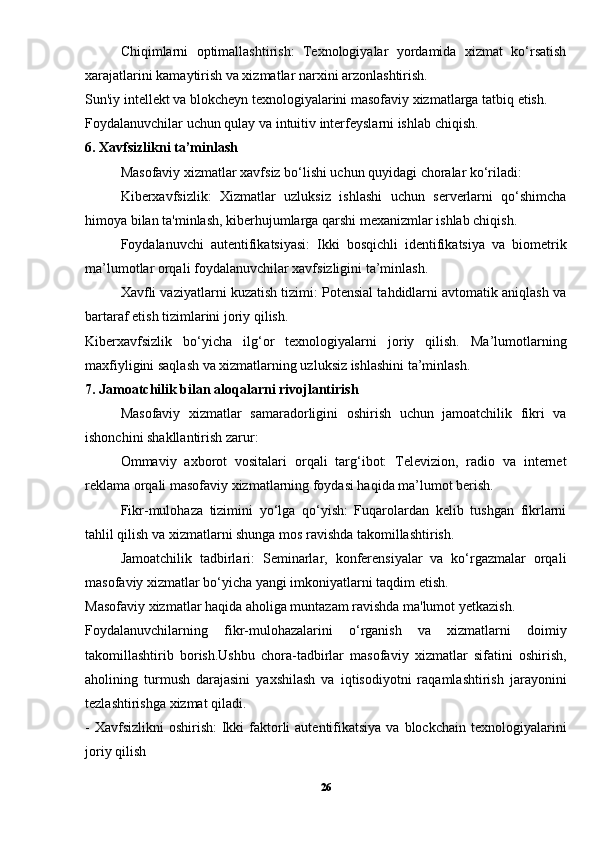 Chiqimlarni   optimallashtirish:   Texnologiyalar   yordamida   xizmat   ko‘rsatish
xarajatlarini kamaytirish va xizmatlar narxini arzonlashtirish.
Sun'iy intellekt va blokcheyn texnologiyalarini masofaviy xizmatlarga tatbiq etish.
Foydalanuvchilar uchun qulay va intuitiv interfeyslarni ishlab chiqish.
6. Xavfsizlikni ta’minlash
Masofaviy xizmatlar xavfsiz bo‘lishi uchun quyidagi choralar ko‘riladi:
Kiberxavfsizlik:   Xizmatlar   uzluksiz   ishlashi   uchun   serverlarni   qo‘shimcha
himoya bilan ta'minlash, kiberhujumlarga qarshi mexanizmlar ishlab chiqish.
Foydalanuvchi   autentifikatsiyasi:   Ikki   bosqichli   identifikatsiya   va   biometrik
ma’lumotlar orqali foydalanuvchilar xavfsizligini ta’minlash.
Xavfli vaziyatlarni kuzatish tizimi: Potensial tahdidlarni avtomatik aniqlash va
bartaraf etish tizimlarini joriy qilish.
Kiberxavfsizlik   bo‘yicha   ilg‘or   texnologiyalarni   joriy   qilish.   Ma’lumotlarning
maxfiyligini saqlash va xizmatlarning uzluksiz ishlashini ta’minlash.
7. Jamoatchilik bilan aloqalarni rivojlantirish
Masofaviy   xizmatlar   samaradorligini   oshirish   uchun   jamoatchilik   fikri   va
ishonchini shakllantirish zarur:
Ommaviy   axborot   vositalari   orqali   targ‘ibot:   Televizion,   radio   va   internet
reklama orqali masofaviy xizmatlarning foydasi haqida ma’lumot berish.
Fikr-mulohaza   tizimini   yo‘lga   qo‘yish:   Fuqarolardan   kelib   tushgan   fikrlarni
tahlil qilish va xizmatlarni shunga mos ravishda takomillashtirish.
Jamoatchilik   tadbirlari:   Seminarlar,   konferensiyalar   va   ko‘rgazmalar   orqali
masofaviy xizmatlar bo‘yicha yangi imkoniyatlarni taqdim etish.
Masofaviy xizmatlar haqida aholiga muntazam ravishda ma'lumot yetkazish.
Foydalanuvchilarning   fikr-mulohazalarini   o‘rganish   va   xizmatlarni   doimiy
takomillashtirib   borish.Ushbu   chora-tadbirlar   masofaviy   xizmatlar   sifatini   oshirish,
aholining   turmush   darajasini   yaxshilash   va   iqtisodiyotni   raqamlashtirish   jarayonini
tezlashtirishga xizmat qiladi.
- Xavfsizlikni  oshirish:  Ikki  faktorli  autentifikatsiya  va blockchain texnologiyalarini
joriy qilish
26