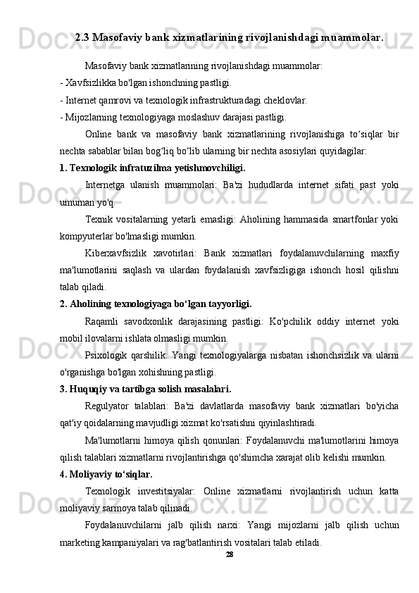 2.3 Masofaviy bank xizmatlarining rivojlanishdagi muammolar.
Masofaviy bank xizmatlarining rivojlanishdagi muammolar:
- Xavfsizlikka bo'lgan ishonchning pastligi.
- Internet qamrovi va texnologik infrastrukturadagi cheklovlar.
- Mijozlarning texnologiyaga moslashuv darajasi pastligi.
Online   bank   va   masofaviy   bank   xizmatlarining   rivojlanishiga   to siqlar   birʻ
nechta sabablar bilan bog liq bo‘lib ularning bir nechta asosiylari quyidagilar:	
ʻ
1. Texnologik infratuzilma yetishmovchiligi.
Internetga   ulanish   muammolari:   Ba'zi   hududlarda   internet   sifati   past   yoki
umuman yo'q.
Texnik   vositalarning   yetarli   emasligi:   Aholining   hammasida   smartfonlar   yoki
kompyuterlar bo'lmasligi mumkin.
Kiberxavfsizlik   xavotirlari:   Bank   xizmatlari   foydalanuvchilarning   maxfiy
ma'lumotlarini   saqlash   va   ulardan   foydalanish   xavfsizligiga   ishonch   hosil   qilishni
talab qiladi.
2. Aholining texnologiyaga bo‘lgan tayyorligi.
Raqamli   savodxonlik   darajasining   pastligi:   Ko'pchilik   oddiy   internet   yoki
mobil ilovalarni ishlata olmasligi mumkin.
Psixologik   qarshilik:   Yangi   texnologiyalarga   nisbatan   ishonchsizlik   va   ularni
o'rganishga bo'lgan xohishning pastligi.
3. Huquqiy va tartibga solish masalalari.
Regulyator   talablari:   Ba'zi   davlatlarda   masofaviy   bank   xizmatlari   bo'yicha
qat'iy qoidalarning mavjudligi xizmat ko'rsatishni qiyinlashtiradi.
Ma'lumotlarni  himoya qilish qonunlari:  Foydalanuvchi ma'lumotlarini  himoya
qilish talablari xizmatlarni rivojlantirishga qo'shimcha xarajat olib kelishi mumkin.
4. Moliyaviy to‘siqlar.
Texnologik   investitsiyalar:   Online   xizmatlarni   rivojlantirish   uchun   katta
moliyaviy sarmoya talab qilinadi.
Foydalanuvchilarni   jalb   qilish   narxi:   Yangi   mijozlarni   jalb   qilish   uchun
marketing kampaniyalari va rag'batlantirish vositalari talab etiladi.
28 