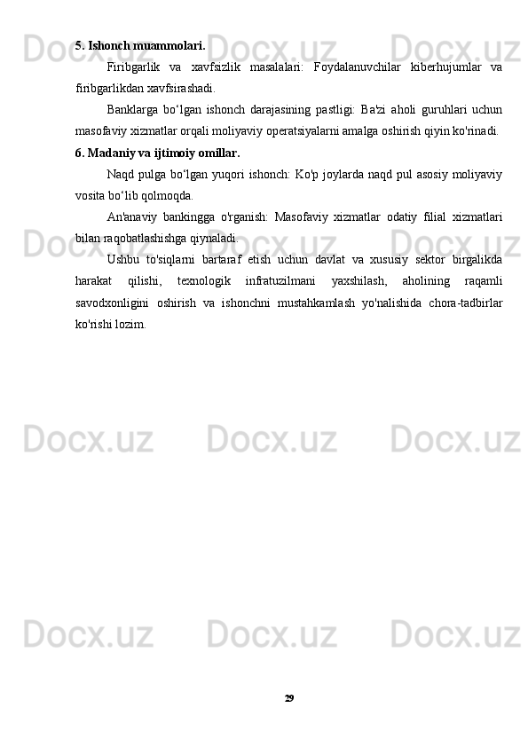 5. Ishonch muammolari.
Firibgarlik   va   xavfsizlik   masalalari:   Foydalanuvchilar   kiberhujumlar   va
firibgarlikdan xavfsirashadi.
Banklarga   bo‘lgan   ishonch   darajasining   pastligi:   Ba'zi   aholi   guruhlari   uchun
masofaviy xizmatlar orqali moliyaviy operatsiyalarni amalga oshirish qiyin ko'rinadi.
6. Madaniy va ijtimoiy omillar.
Naqd pulga bo‘lgan yuqori ishonch:  Ko'p joylarda naqd pul asosiy  moliyaviy
vosita bo‘lib qolmoqda.
An'anaviy   bankingga   o'rganish:   Masofaviy   xizmatlar   odatiy   filial   xizmatlari
bilan raqobatlashishga qiynaladi.
Ushbu   to'siqlarni   bartaraf   etish   uchun   davlat   va   xususiy   sektor   birgalikda
harakat   qilishi,   texnologik   infratuzilmani   yaxshilash,   aholining   raqamli
savodxonligini   oshirish   va   ishonchni   mustahkamlash   yo'nalishida   chora-tadbirlar
ko'rishi lozim.
29 