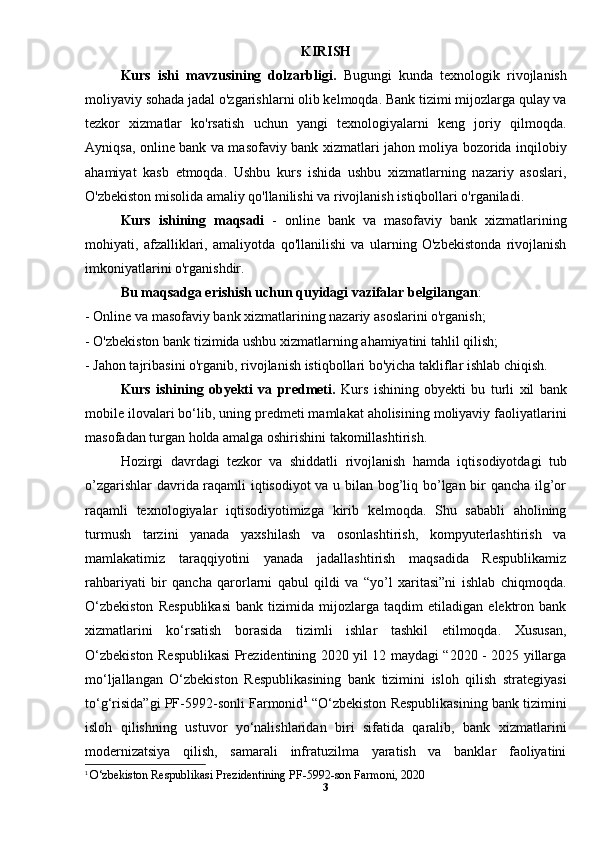 KIRISH
Kurs   ishi   mavzusining   dolzarbligi.   Bugungi   kunda   texnologik   rivojlanish
moliyaviy sohada jadal o'zgarishlarni olib kelmoqda. Bank tizimi mijozlarga qulay va
tezkor   xizmatlar   ko'rsatish   uchun   yangi   texnologiyalarni   keng   joriy   qilmoqda.
Ayniqsa, online bank va masofaviy bank xizmatlari jahon moliya bozorida inqilobiy
ahamiyat   kasb   etmoqda.   Ushbu   kurs   ishida   ushbu   xizmatlarning   nazariy   asoslari,
O'zbekiston misolida amaliy qo'llanilishi va rivojlanish istiqbollari o'rganiladi.
Kurs   ishining   maqsadi   -   online   bank   va   masofaviy   bank   xizmatlarining
mohiyati,   afzalliklari,   amaliyotda   qo'llanilishi   va   ularning   O'zbekistonda   rivojlanish
imkoniyatlarini o'rganishdir. 
Bu maqsadga erishish uchun quyidagi vazifalar belgilangan :
- Online va masofaviy bank xizmatlarining nazariy asoslarini o'rganish;
- O'zbekiston bank tizimida ushbu xizmatlarning ahamiyatini tahlil qilish;
- Jahon tajribasini o'rganib, rivojlanish istiqbollari bo'yicha takliflar ishlab chiqish.
Kurs   ishining   obyekti   va   predmeti.   Kurs   ishining   obyekti   bu   turli   xil   bank
mobile ilovalari bo‘lib, uning predmeti mamlakat aholisining moliyaviy faoliyatlarini
masofadan turgan holda amalga oshirishini takomillashtirish.
Hozirgi   davrdagi   tezkor   va   shiddatli   rivojlanish   hamda   iqtisodiyotdagi   tub
o’zgarishlar davrida raqamli iqtisodiyot va u bilan bog’liq bo’lgan bir qancha ilg’or
raqamli   texnologiyalar   iqtisodiyotimizga   kirib   kelmoqda.   Shu   sababli   aholining
turmush   tarzini   yanada   yaxshilash   va   osonlashtirish,   kompyuterlashtirish   va
mamlakatimiz   taraqqiyotini   yanada   jadallashtirish   maqsadida   Respublikamiz
rahbariyati   bir   qancha   qarorlarni   qabul   qildi   va   “yo’l   xaritasi”ni   ishlab   chiqmoqda.
O‘zbekiston   Respublikasi   bank   tizimida   mijozlarga   taqdim   etiladigan   elektron   bank
xizmatlarini   ko‘rsatish   borasida   tizimli   ishlar   tashkil   etilmoqda.   Xususan,
O‘zbekiston Respublikasi Prezidentining 2020 yil 12 maydagi “2020 - 2025 yillarga
mo‘ljallangan   O‘zbekiston   Respublikasining   bank   tizimini   isloh   qilish   strategiyasi
to‘g‘risida”gi PF-5992-sonli Farmonid 1
 “O‘zbekiston Respublikasining bank tizimini
isloh   qilishning   ustuvor   yo‘nalishlaridan   biri   sifatida   qaralib,   bank   xizmatlarini
modernizatsiya   qilish,   samarali   infratuzilma   yaratish   va   banklar   faoliyatini
1
  O‘zbekiston Respublikasi Prezidentining PF-5992-son Farmoni, 2020
3 