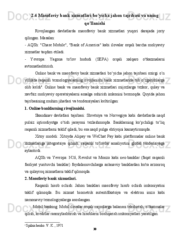 2.4 Masofaviy bank xizmatlari bo’yicha jahon tajribasi va uning
qo’llanishi
Rivojlangan   davlatlarda   masofaviy   bank   xizmatlari   yuqori   darajada   joriy
qilingan. Masalan:
- AQSh:  "Chase  Mobile", "Bank  of  America"  kabi  ilovalar  orqali  barcha moliyaviy
xizmatlar taqdim etiladi.
-   Yevropa:   Yagona   to'lov   hududi   (SEPA)   orqali   xalqaro   o'tkazmalarni
avtomatlashtirish.
Online bank va masofaviy bank xizmatlari  bo‘yicha jahon tajribasi  oxirgi o‘n
yillikda raqamli texnologiyalarning rivojlanishi bank xizmatlarida tub o‘zgarishlarga
olib   keldi 6
.   Online   bank   va   masofaviy   bank   xizmatlari   mijozlarga   tezkor,   qulay   va
xavfsiz moliyaviy operatsiyalarni amalga oshirish imkonini bermoqda. Quyida jahon
tajribasining muhim jihatlari va tendensiyalari keltirilgan:
1. Online banklarning rivojlanishi.
Skandinav   davlatlari   tajribasi:   Shvetsiya   va   Norvegiya   kabi   davlatlarda   naqd
pulsiz   iqtisodiyotga   o‘tish   jarayoni   tezlashmoqda.   Banklarning   ko‘pchiligi   to‘liq
raqamli xizmatlarni taklif qiladi, bu esa naqd pulga ehtiyojni kamaytirmoqda.
Xitoy   modeli:   Xitoyda   Alipay   va   WeChat   Pay   kabi   platformalar   online   bank
xizmatlariga   integratsiya   qilinib,   raqamli   to‘lovlar   amaliyotini   global   tendensiyaga
aylantirdi.
AQSh   va   Yevropa:   N26,   Revolut   va   Monzo   kabi   neo-banklar   (faqat   raqamli
faoliyat  yurituvchi  banklar)  foydalanuvchilarga an'anaviy  banklardan ko'ra arzonroq
va qulayroq xizmatlarni taklif qilmoqda.
2. Masofaviy bank xizmatlari.
Raqamli   hisob   ochish:   Jahon   banklari   masofaviy   hisob   ochish   imkoniyatini
taklif   qilmoqda.   Bu   xizmat   biometrik   autentifikatsiya   va   elektron   imzo   kabi
zamonaviy texnologiyalarga asoslangan.
        Mobil banking: Mobil ilovalar orqali mijozlarga balansni tekshirish, o‘tkazmalar
qilish, kreditlar rasmiylashtirish va hisoblarni boshqarish imkoniyatlari yaratilgan.
6
  Spilnichenko. V. K. , 1971
30