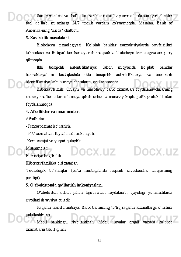 Sun’iy intellekt va chatbotlar: Banklar masofaviy xizmatlarda sun’iy intellektni
faol   qo‘llab,   mijozlarga   24/7   texnik   yordam   ko‘rsatmoqda.   Masalan,   Bank   of
America-ning "Erica" chatboti.
3. Xavfsizlik masalalari.
Blokcheyn   texnologiyasi:   Ko‘plab   banklar   tranzaktsiyalarda   xavfsizlikni
ta’minlash   va   firibgarlikni   kamaytirish   maqsadida   blokcheyn   texnologiyasini   joriy
qilmoqda.
Ikki   bosqichli   autentifikatsiya:   Jahon   miqyosida   ko‘plab   banklar
tranzaktsiyalarni   tasdiqlashda   ikki   bosqichli   autentifikatsiya   va   biometrik
identifikatsiya kabi himoya choralarini qo‘llashmoqda.
Kiberxavfsizlik:   Onlayn   va   masofaviy   bank   xizmatlari   foydalanuvchilarning
shaxsiy   ma’lumotlarini   himoya   qilish   uchun   zamonaviy   kriptografik   protokollardan
foydalanmoqda.
4. Afzalliklar va muammolar.
Afzalliklar:
-Tezkor xizmat ko‘rsatish.
-24/7 xizmatdan foydalanish imkoniyati.
-Kam xarajat va yuqori qulaylik.
Muammolar:
Internetga bog‘liqlik.
Kiberxavfsizlikka oid xatarlar.
Texnologik   bo‘shliqlar   (ba’zi   mintaqalarda   raqamli   savodxonlik   darajasining
pastligi).
5. O‘zbekistonda qo‘llanish imkoniyatlari.
O‘zbekiston   uchun   jahon   tajribasidan   foydalanib,   quyidagi   yo‘nalishlarda
rivojlanish tavsiya etiladi:
Raqamli  transformatsiya:  Bank   tizimining  to‘liq  raqamli  xizmatlarga  o‘tishini
jadallashtirish.
Mobil   bankingni   rivojlantirish:   Mobil   ilovalar   orqali   yanada   ko‘proq
xizmatlarni taklif qilish.
31 