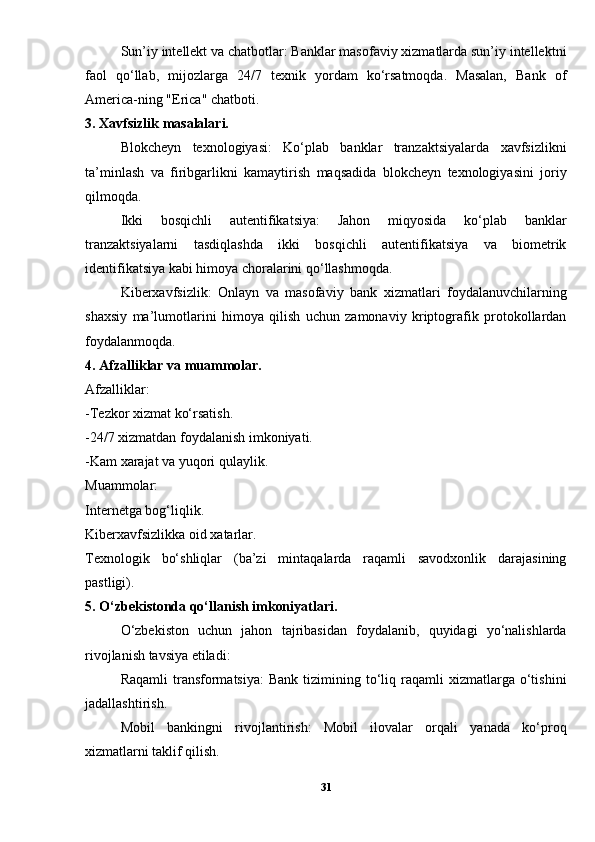 Sun’iy intellekt va chatbotlar: Banklar masofaviy xizmatlarda sun’iy intellektni
faol   qo‘llab,   mijozlarga   24/7   texnik   yordam   ko‘rsatmoqda.   Masalan,   Bank   of
America-ning "Erica" chatboti.
3. Xavfsizlik masalalari.
Blokcheyn   texnologiyasi:   Ko‘plab   banklar   tranzaktsiyalarda   xavfsizlikni
ta’minlash   va   firibgarlikni   kamaytirish   maqsadida   blokcheyn   texnologiyasini   joriy
qilmoqda.
Ikki   bosqichli   autentifikatsiya:   Jahon   miqyosida   ko‘plab   banklar
tranzaktsiyalarni   tasdiqlashda   ikki   bosqichli   autentifikatsiya   va   biometrik
identifikatsiya kabi himoya choralarini qo‘llashmoqda.
Kiberxavfsizlik:   Onlayn   va   masofaviy   bank   xizmatlari   foydalanuvchilarning
shaxsiy   ma’lumotlarini   himoya   qilish   uchun   zamonaviy   kriptografik   protokollardan
foydalanmoqda.
4. Afzalliklar va muammolar.
Afzalliklar:
-Tezkor xizmat ko‘rsatish.
-24/7 xizmatdan foydalanish imkoniyati.
-Kam xarajat va yuqori qulaylik.
Muammolar:
Internetga bog‘liqlik.
Kiberxavfsizlikka oid xatarlar.
Texnologik   bo‘shliqlar   (ba’zi   mintaqalarda   raqamli   savodxonlik   darajasining
pastligi).
5. O‘zbekistonda qo‘llanish imkoniyatlari.
O‘zbekiston   uchun   jahon   tajribasidan   foydalanib,   quyidagi   yo‘nalishlarda
rivojlanish tavsiya etiladi:
Raqamli  transformatsiya:  Bank   tizimining  to‘liq  raqamli  xizmatlarga  o‘tishini
jadallashtirish.
Mobil   bankingni   rivojlantirish:   Mobil   ilovalar   orqali   yanada   ko‘proq
xizmatlarni taklif qilish.
31