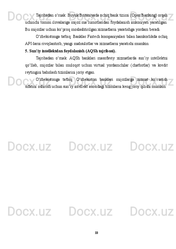 Tajribadan o‘rnak: Buyuk Britaniyada ochiq bank tizimi (Open Banking) orqali
uchinchi tomon ilovalariga mijoz ma’lumotlaridan foydalanish imkoniyati yaratilgan.
Bu mijozlar uchun ko‘proq moslashtirilgan xizmatlarni yaratishga yordam beradi.
O‘zbekistonga tatbiq: Banklar Fintech kompaniyalari bilan hamkorlikda ochiq
API-larni rivojlantirib, yangi mahsulotlar va xizmatlarni yaratishi mumkin.
5. Sun’iy intellektdan foydalanish (AQSh tajribasi).
Tajribadan   o‘rnak:   AQSh   banklari   masofaviy   xizmatlarda   sun’iy   intellektni
qo‘llab,   mijozlar   bilan   muloqot   uchun   virtual   yordamchilar   (chatbotlar)   va   kredit
reytingini baholash tizimlarini joriy etgan.
O‘zbekistonga   tatbiq:   O‘zbekiston   banklari   mijozlarga   xizmat   ko‘rsatish
sifatini oshirish uchun sun’iy intellekt asosidagi tizimlarni keng joriy qilishi mumkin.
33 