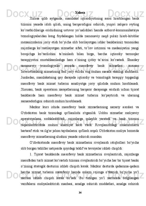 Xulosa
Xulosa   qilib   aytganda,   mamlakat   iqtisodiyotining   asosi   hisoblangan   bank
tizimini   yanada   isloh   qilish,   uning   barqarorligini   oshirish,   yuqori   xalqaro   reyting
ko’rsatkichlariga   erishishning   ustuvor   yo’nalishlari   hamda   axborot-kommunikatsiya
texnologiyalaridan   keng   foydalangan   holda   zamonaviy   naqd   pulsiz   hisob-kitoblar
mexanizmlarini   joriy   etish   bo’yicha   olib   borilayotgan   ishlar   banklarimiz   tomonidan
mijozlarga   ko’rsatilayotgan   xizmatlar   sifati,   to’lov   intizomi   va   madaniyatini   yangi
bosqichga   ko’tarilishini   ta’minlash   bilan   birga,   barcha   iqtisodiy   tarmoqlar
taraqqiyotini   mustahkamlashga   ham   o’zining   ijobiy   ta’sirini   ko’rsatadi.   Shunday
zamonaviy   texnologiyalar   asosida   masofaviy   bank   xizmatlari,   xususan
Internetbanking xizmatining faol joriy etilishi eng muhim masala ekanligi shubhasiz.
Jumladan,   mamlakatning   qay   darajada   iqtisodiy   va   texnologik   taraqqiy   topganligi
masofaviy   bank   xizmat   turlarini   amaliyotga   joriy   qilishda   muhim   hisoblanadi.
Xususan,   bank   operatsion   xarajatlarining   barqaror   darajasiga   erishish   uchun   tijorat
banklarida   ham   masofaviy   bank   xizmat   turlarini   ko’paytirish   va   ularning
samaradorligini oshirish muhim hisoblanadi. 
Mazkur   kurs   ishida   masofaviy   bank   xizmatlarining   nazariy   asoslari   va
O'zbekiston   bank   tizimidagi   qo'llanilishi   o'rganildi.   Ushbu   xizmatlar   moliyaviy
operatsiyalarni   soddalashtiradi,   mijozlarga   qulaylik   yaratadi   va   bank   tizimini
raqamlashtirishda   muhim   ahamiyat   kasb   etadi.   Rivojlanishdagi   muammolarni
bartaraf etish va ilg'or jahon tajribalarini qo'llash orqali O'zbekiston moliya bozorida
masofaviy xizmatlarning ulushini yanada oshirish mumkin.
O‘zbekistonda   masofaviy   bank   xizmatlarini   rivojlanish   istiqbollari   bo‘yicha
olib borgan tahlillar natijasida quyidagi taklif va tavsiyalar ishlab chiqildi:
1.   Tijorat   banklarida   masofaviy   bank   xizmatlarini   rivojlantirish,   mijozlarga
masofadan turib xizmat ko‘rsatish tizimini rivojlantirish bo‘yicha har bir tijorat banki
o‘zining   strategik   dasturini   ishlab   chiqish   kerak.   Mazkur   dasturda   qadamma-qadam
barcha   xizmat   turlarini   masofaviy   hamda   onlayn   rejimga   o‘tkazish   bo‘yicha   yo‘l
xaritasi   ishlab   chiqish   kerak   bo‘ladi.   Bu   tuzilgan   yo‘l   xaritasida   belgilangan
vazifalarni   moliyalashtirish   manbasi,   amalga   oshirish   muddatlari,   amalga   oshirish
34