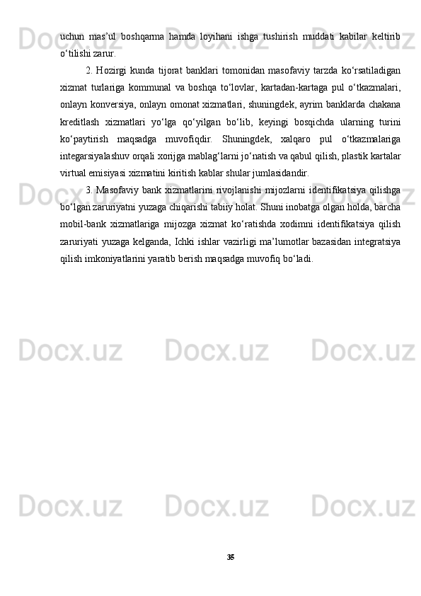 uchun   mas’ul   boshqarma   hamda   loyihani   ishga   tushirish   muddati   kabilar   keltirib
o‘tilishi zarur. 
2.   Hozirgi   kunda   tijorat   banklari   tomonidan   masofaviy   tarzda   ko‘rsatiladigan
xizmat   turlariga   kommunal   va   boshqa   to‘lovlar,   kartadan-kartaga   pul   o‘tkazmalari,
onlayn konversiya, onlayn omonat xizmatlari, shuningdek, ayrim banklarda chakana
kreditlash   xizmatlari   yo‘lga   qo‘yilgan   bo‘lib,   keyingi   bosqichda   ularning   turini
ko‘paytirish   maqsadga   muvofiqdir.   Shuningdek,   xalqaro   pul   o‘tkazmalariga
integarsiyalashuv orqali xorijga mablag‘larni jo‘natish va qabul qilish, plastik kartalar
virtual emisiyasi xizmatini kiritish kablar shular jumlasidandir. 
3.  Masofaviy   bank  xizmatlarini   rivojlanishi   mijozlarni   identifikatsiya   qilishga
bo‘lgan zaruriyatni yuzaga chiqarishi tabiiy holat. Shuni inobatga olgan holda, barcha
mobil-bank   xizmatlariga   mijozga   xizmat   ko‘ratishda   xodimni   identifikatsiya   qilish
zaruriyati yuzaga kelganda, Ichki ishlar vazirligi ma’lumotlar bazasidan integratsiya
qilish imkoniyatlarini yaratib berish maqsadga muvofiq bo‘ladi.
35 