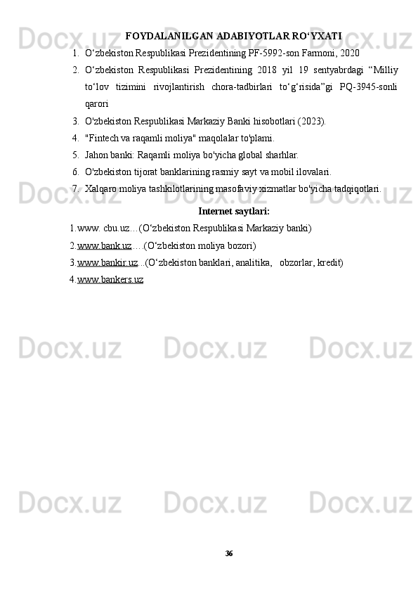 FOYDALANILGAN ADABIYOTLAR RO‘YXATI
1. O‘zbekiston Respublikasi Prezidentining PF-5992-son Farmoni, 2020
2. O‘zbekiston   Respublikasi   Prezidentining   2018   yil   19   sentyabrdagi   “Milliy
to‘lov   tizimini   rivojlantirish   chora-tadbirlari   to‘g‘risida”gi   PQ-3945-sonli
qarori
3. O'zbekiston Respublikasi Markaziy Banki hisobotlari (2023).
4. "Fintech va raqamli moliya" maqolalar to'plami.
5. Jahon banki: Raqamli moliya bo'yicha global sharhlar.
6. O'zbekiston tijorat banklarining rasmiy sayt va mobil ilovalari.
7. Xalqaro moliya tashkilotlarining masofaviy xizmatlar bo'yicha tadqiqotlari.
Internet saytlari:
1.www.  cbu. uz…( O‘zbekiston Respublikasi Markaziy banki)
2. www.bank.uz …. (O‘zbekiston moliya bozori)
3. www.bankir.uz ... (O‘zbekiston banklari, analitika,   obzorlar, kredit)
4. www.bankers.uz
36 