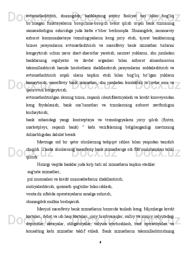 avtomatlashtirish,   shuningdek,   banklarning   asosiy   faoliyat   turi   bilan   bog‘liq
bo‘lmagan   funktsiyalarini   bosqichma-bosqich   bekor   qilish   orqali   bank   tizimining
samaradorligini   oshirishga   juda   katta   e’tibor   berilmoqda.   Shuningdek,   zamonaviy
axborot   kommunikatsiya   texnologiyalarini   keng   joriy   etish,   tijorat   banklarining
biznes   jarayonlarini   avtomatlashtirish   va   masofaviy   bank   xizmatlari   turlarini
kengaytirish   uchun   zarur   shart-sharoitlar   yaratish;   nazorat   yuklarini,   shu   jumladan
banklarning   regulyator   va   davlat   organlari   bilan   axborot   almashinuvini
takomillashtirish   hamda   hisobotlarni   shakllantirish   jarayonlarini   soddalashtirish   va
avtomatlashtirish   orqali   ularni   taqdim   etish   bilan   bog‘liq   bo‘lgan   yuklarni
kamaytirish;   masofaviy   bank   xizmatlari,   shu   jumladan   kontaktsiz   to‘lovlar   soni   va
qamrovini kengaytirish; 
avtomatlashtirilgan skoring tizimi, raqamli identifikatsiyalash va kredit konveyeridan
keng   foydalanish;   bank   ma’lumotlari   va   tizimlarining   axborot   xavfsizligini
kuchaytirish;
bank   sohasidagi   yangi   kontseptsiya   va   texnologiyalarni   joriy   qilish   (fintex,
marketpleys,   raqamli   bank)   ”   kabi   vazifalarning   belgilanganligi   mavzuning
dolzarbligidan dalolat beradi.
Mavzuga   oid   bir   qator   olimlarning   tadqiqot   ishlari   bilan   yaqindan   tanishib
chiqildi. Ularda olimlarning masofaviy bank xizmatlariga odi fikr mulohazalari tahlil
qilindi. 
Hozirgi vaqtda banklar juda ko'p turli xil xizmatlarni taqdim etadilar:
 sug'urta xizmatlari;
 pul muomalasi va kredit munosabatlarini shakllantirish;
moliyalashtirish; qimmatli qog'ozlar bilan ishlash;
vositachi sifatida operatsiyalarni amalga oshirish;
shuningdek mulkni boshqarish. 
Mavjud masofaviy bank xizmatlarini bozorida tanlash keng. Mijozlarga kredit
kartalari, debet va ish haqi kartalari, joriy hisobvaraqlar, milliy va xorijiy valyutadagi
depozitlar,   aktsiyalar,   obligatsiyalar,   valyuta   ayirboshlash,   trast   operatsiyalari   va
konsalting   kabi   xizmatlar   taklif   etiladi.   Bank   xizmatlarini   takomillashtirishning
4