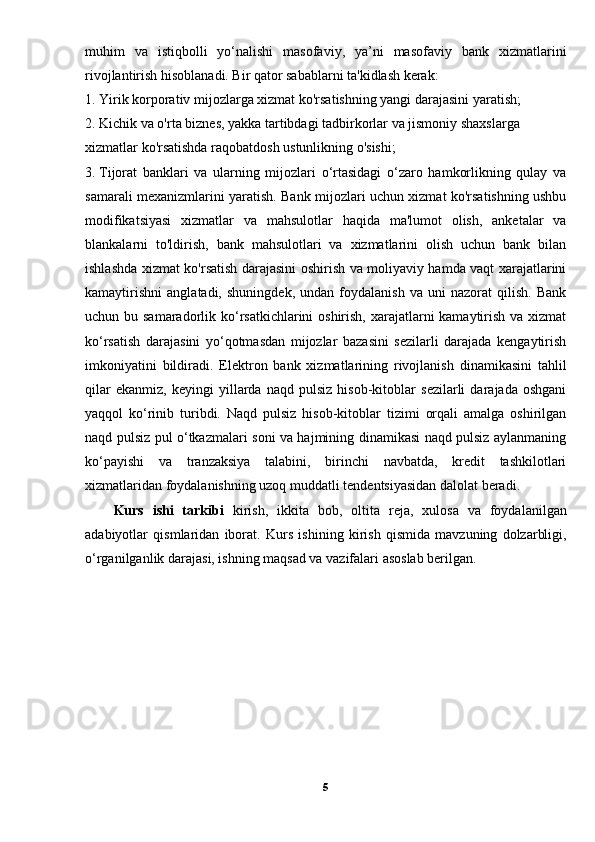 muhim   va   istiqbolli   yo‘nalishi   masofaviy,   ya’ni   masofaviy   bank   xizmatlarini
rivojlantirish hisoblanadi. Bir qator sabablarni ta'kidlash kerak: 
1. Yirik korporativ mijozlarga xizmat ko'rsatishning yangi darajasini yaratish; 
2. Kichik va o'rta biznes, yakka tartibdagi tadbirkorlar va jismoniy shaxslarga 
xizmatlar ko'rsatishda raqobatdosh ustunlikning o'sishi; 
3.  Tijorat   banklari   va   ularning   mijozlari   o‘rtasidagi   o‘zaro   hamkorlikning   qulay   va
samarali mexanizmlarini yaratish. Bank mijozlari uchun xizmat ko'rsatishning ushbu
modifikatsiyasi   xizmatlar   va   mahsulotlar   haqida   ma'lumot   olish,   anketalar   va
blankalarni   to'ldirish,   bank   mahsulotlari   va   xizmatlarini   olish   uchun   bank   bilan
ishlashda xizmat ko'rsatish darajasini oshirish va moliyaviy hamda vaqt xarajatlarini
kamaytirishni   anglatadi,   shuningdek,   undan   foydalanish   va   uni   nazorat   qilish.   Bank
uchun bu samaradorlik ko‘rsatkichlarini oshirish, xarajatlarni kamaytirish va xizmat
ko‘rsatish   darajasini   yo‘qotmasdan   mijozlar   bazasini   sezilarli   darajada   kengaytirish
imkoniyatini   bildiradi.   Elektron   bank   xizmatlarining   rivojlanish   dinamikasini   tahlil
qilar   ekanmiz,   keyingi   yillarda   naqd   pulsiz   hisob-kitoblar   sezilarli   darajada   oshgani
yaqqol   ko‘rinib   turibdi.   Naqd   pulsiz   hisob-kitoblar   tizimi   orqali   amalga   oshirilgan
naqd pulsiz pul o‘tkazmalari soni va hajmining dinamikasi naqd pulsiz aylanmaning
ko‘payishi   va   tranzaksiya   talabini,   birinchi   navbatda,   kredit   tashkilotlari
xizmatlaridan foydalanishning uzoq muddatli tendentsiyasidan dalolat beradi. 
Kurs   ishi   tarkibi   kirish,   ikkita   bob,   olti ta   reja,   xulosa   va   foydalanilgan
adabiyotlar   qismlaridan   iborat.   Kurs   ishining   kirish   qismida   mavzuning   dolzarbligi,
o ‘rganilganlik darajasi, ishning maqsad va vazifalari  asoslab berilgan.
5