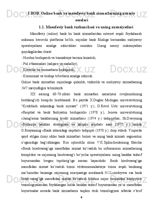 I BOB. Online bank va masofaviy bank xizmatlarining nazariy
asoslari
1.1. Masofaviy bank tushunchasi va uning xususiyatlari
Masofaviy   (online)   bank   bu   bank   xizmatlaridan   internet   orqali   foydalanish
imkonini   beruvchi   platforma   bo'lib,   mijozlar   bank   filialiga   bormasdan   moliyaviy
operatsiyalarni   amalga   oshirishlari   mumkin.   Uning   asosiy   imkoniyatlari
quyidagilardan iborat:
- Hisobni boshqarish va tranzaksiya tarixini kuzatish;
- Pul o'tkazmalari (xalqaro va mahalliy);
- Kreditlar va omonatlarni boshqarish;
- Kommunal va boshqa to'lovlarni amalga oshirish.
Online   bank   xizmatlari   mijozlarga   qulaylik,   tezkorlik   va   moliyaviy   xizmatlarning
24/7 mavjudligini ta'minlaydi.
XX   asrning   60-70-yillari   bank   xizmatlari   nazariyasi   rivojlanishining
boshlang‘ich   bosqichi   hisoblanadi.   Bu   paytda   X.Duglas   Michigan   universitetining
“Kreditlash   sohasidagi   bank   siyosati”   (1971   y.),   D.Revel   Uels   universitetining
«Raqobat   va   bank   faoliyatini   boshqarish»   (1978   y.),   Jeneva   universitetining
«Jamg‘arma   banklarining   kredit   xizmatlari»   (1974   y.)   tadqiqotlari,   Sh.Dereyning
«Britaniya   banklari   strategiyasi   va   xalqaro   raqobat»   asari   (1977   y.)   hamda
G.Brayanning «Bank sohasidagi raqobat» tadqiqoti (1970 y.) chop etiladi. Yuqorida
qayd   etilgan   ilmiy   ishlar   bank   xizmatlari   bozori   va   uning   bank   xizmati   segmentini
o‘rganishga   bag‘ishlangan.   Rus   iqtisodchi   olimi   V.K.Spilnichenkoning   fikricha
«Bank   hisobvarag‘iga   masofadan   xizmat   ko‘rsatish   bu   informasion   xizmatlarning
kompleksi   va   mijozning   hisobvarag‘i   bo‘yicha   operatsiyalarni   uning   bankka   tashrif
buyurmasdan   bergan   topshirig‘iga   asosan   bajarishdir.   Bank   hisobvarag‘iga
masofadan   xizmat   ko‘rsatish   tizimi   telekommunikatsiya   tizimi   orqali   bankning
ma’lumotlar   bazasiga   mijozning   murojaatiga   asoslanadi   N.I.Lixodeyeva   esa   bank
hisob-varag‘iga   masofadan   xizmat   ko‘rsatish   tizimini   mijoz   tomonidan   kompyuter
texnologiyalaridan   foydalangan   holda  bankka   tashrif   buyurmasdan   ya’ni   masofadan
buyurtmalar   asosida   bank   xizmatlarini   taqdim   etish   texnologiyasi   sifatida   e’tirof
6 