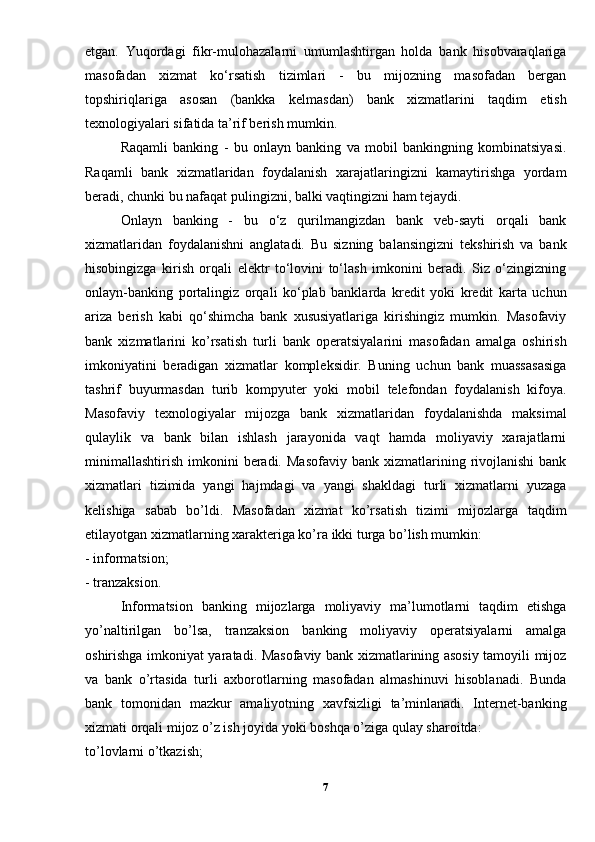 etgan.   Yuqordagi   fikr-mulohazalarni   umumlashtirgan   holda   bank   hisobvaraqlariga
masofadan   xizmat   ko‘rsatish   tizimlari   -   bu   mijozning   masofadan   bergan
topshiriqlariga   asosan   (bankka   kelmasdan)   bank   xizmatlarini   taqdim   etish
texnologiyalari sifatida ta’rif berish mumkin.
Raqamli   banking   -   bu   onlayn   banking   va   mobil   bankingning   kombinatsiyasi.
Raqamli   bank   xizmatlaridan   foydalanish   xarajatlaringizni   kamaytirishga   yordam
beradi, chunki bu nafaqat pulingizni, balki vaqtingizni ham tejaydi. 
Onlayn   banking   -   bu   o‘z   qurilmangizdan   bank   veb-sayti   orqali   bank
xizmatlaridan   foydalanishni   anglatadi.   Bu   sizning   balansingizni   tekshirish   va   bank
hisobingizga   kirish   orqali   elektr   to‘lovini   to‘lash   imkonini   beradi.   Siz   o‘zingizning
onlayn-banking   portalingiz   orqali   ko‘plab   banklarda   kredit   yoki   kredit   karta   uchun
ariza   berish   kabi   qo‘shimcha   bank   xususiyatlariga   kirishingiz   mumkin.   Masofaviy
bank   xizmatlarini   ko’rsatish   turli   bank   operatsiyalarini   masofadan   amalga   oshirish
imkoniyatini   beradigan   xizmatlar   kompleksidir.   Buning   uchun   bank   muassasasiga
tashrif   buyurmasdan   turib   kompyuter   yoki   mobil   telefondan   foydalanish   kifoya.
Masofaviy   texnologiyalar   mijozga   bank   xizmatlaridan   foydalanishda   maksimal
qulaylik   va   bank   bilan   ishlash   jarayonida   vaqt   hamda   moliyaviy   xarajatlarni
minimallashtirish   imkonini   beradi.  Masofaviy  bank  xizmatlarining  rivojlanishi   bank
xizmatlari   tizimida   yangi   hajmdagi   va   yangi   shakldagi   turli   xizmatlarni   yuzaga
kelishiga   sabab   bo’ldi.   Masofadan   xizmat   ko’rsatish   tizimi   mijozlarga   taqdim
etilayotgan xizmatlarning xarakteriga ko’ra ikki turga bo’lish mumkin: 
- informatsion; 
- tranzaksion. 
Informatsion   banking   mijozlarga   moliyaviy   ma’lumotlarni   taqdim   etishga
yo’naltirilgan   bo’lsa,   tranzaksion   banking   moliyaviy   operatsiyalarni   amalga
oshirishga imkoniyat yaratadi. Masofaviy bank xizmatlarining asosiy tamoyili mijoz
va   bank   o’rtasida   turli   axborotlarning   masofadan   almashinuvi   hisoblanadi.   Bunda
bank   tomonidan   mazkur   amaliyotning   xavfsizligi   ta’minlanadi.   Internet-banking
xizmati orqali mijoz o’z ish joyida yoki boshqa o’ziga qulay sharoitda: 
to’lovlarni o’tkazish; 
7 
