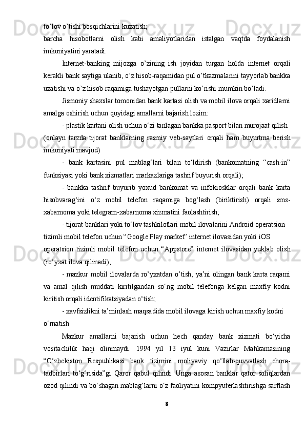 to’lov o’tishi bosqichlarini kuzatish; 
barcha   hisobotlarni   olish   kabi   amaliyotlaridan   istalgan   vaqtda   foydalanish
imkoniyatini yaratadi. 
Internet-banking   mijozga   o’zining   ish   joyidan   turgan   holda   internet   orqali
kerakli bank saytiga ulanib, o’z hisob-raqamidan pul o’tkazmalarini tayyorlab bankka
uzatishi va o’z hisob-raqamiga tushayotgan pullarni ko’rishi mumkin bo’ladi.
Jismoniy shaxslar tomonidan bank kartasi olish va mobil ilova orqali xaridlarni
amalga oshirish uchun quyidagi amallarni bajarish lozim: 
- plastik kartani olish uchun o‘zi tanlagan bankka pasport bilan murojaat qilish 
(onlayn   tarzda   tijorat   banklarning   rasmiy   veb-saytlari   orqali   ham   buyurtma   berish
imkoniyati mavjud) 
-   bank   kartasini   pul   mablag‘lari   bilan   to‘ldirish   (bankomatning   “cash-in”
funksiyasi yoki bank xizmatlari markazlariga tashrif buyurish orqali); 
-   bankka   tashrif   buyurib   yoxud   bankomat   va   infokiosklar   orqali   bank   karta
hisobvarag‘ini   o‘z   mobil   telefon   raqamiga   bog‘lash   (biriktirish)   orqali   sms-
xabarnoma yoki telegram-xabarnoma xizmatini faolashtirish; 
- tijorat banklari yoki to‘lov tashkilotlari mobil ilovalarini Android operatsion 
tizimli mobil telefon uchun “Google Play market” internet ilovasidan yoki iOS 
operatsion   tizimli   mobil   telefon   uchun   “Appstore”   internet   ilovasidan   yuklab   olish
(ro‘yxat ilova qilinadi); 
-  mazkur  mobil   ilovalarda  ro’yxatdan  o’tish,  ya’ni   olingan  bank  karta  raqami
va   amal   qilish   muddati   kiritilgandan   so‘ng   mobil   telefonga   kelgan   maxfiy   kodni
kiritish orqali identifikatsiyadan o‘tish; 
- xavfsizlikni ta’minlash maqsadida mobil ilovaga kirish uchun maxfiy kodni 
o‘rnatish. 
Mazkur   amallarni   bajarish   uchun   hech   qanday   bank   xizmati   bo‘yicha
vositachilik   haqi   olinmaydi.   1994   yil   13   iyul   kuni   Vazirlar   Mahkamasining
“O‘zbekiston   Respublikasi   bank   tizimini   moliyaviy   qo‘llab-quvvatlash   chora-
tadbirlari   to‘g‘risida”gi   Qaror   qabul   qilindi.   Unga   asosan   banklar   qator   soliqlardan
ozod qilindi va bo‘shagan mablag‘larni o‘z faoliyatini kompyuterlashtirishga sarflash
8 