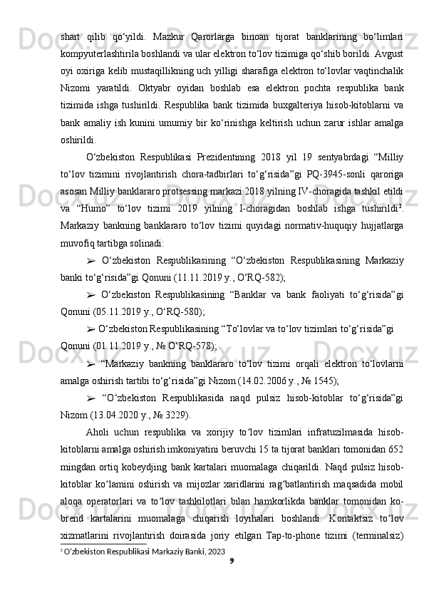 shart   qilib   qo‘yildi.   Mazkur   Qarorlarga   binoan   tijorat   banklarining   bo‘limlari
kompyuterlashtirila boshlandi va ular elektron to‘lov tizimiga qo‘shib borildi. Avgust
oyi oxiriga kelib mustaqillikning uch yilligi sharafiga elektron to‘lovlar vaqtinchalik
Nizomi   yaratildi.   Oktyabr   oyidan   boshlab   esa   elektron   pochta   respublika   bank
tizimida   ishga   tushirildi.   Respublika   bank   tizimida   buxgalteriya   hisob-kitoblarni   va
bank   amaliy   ish   kunini   umumiy   bir   ko‘rinishga   keltirish   uchun   zarur   ishlar   amalga
oshirildi. 
O‘zbekiston   Respublikasi   Prezidentining   2018   yil   19   sentyabrdagi   “Milliy
to‘lov   tizimini   rivojlantirish   chora-tadbirlari   to‘g‘risida”gi   PQ-3945-sonli   qaroriga
asosan Milliy banklararo protsessing markazi 2018 yilning IV-choragida tashkil etildi
va   “Humo”   to‘lov   tizimi   2019   yilning   I-choragidan   boshlab   ishga   tushirildi 2
.
Markaziy   bankning   banklararo   to‘lov   tizimi   quyidagi   normativ-huquqiy   hujjatlarga
muvofiq tartibga solinadi: 
  O‘zbekiston   Respublikasining   “O‘zbekiston   Respublikasining   Markaziy➢
banki to‘g‘risida”gi Qonuni (11.11.2019 y., O‘RQ-582); 
  O‘zbekiston   Respublikasining   “Banklar   va   bank   faoliyati   to‘g‘risida”gi
➢
Qonuni (05.11.2019 y., O‘RQ-580); 
 O‘zbekiston Respublikasining “To‘lovlar va to‘lov tizimlari to‘g‘risida”gi 
➢
Qonuni (01.11.2019 y., № O‘RQ-578); 
  “Markaziy   bankning   banklararo   to‘lov   tizimi   orqali   elektron   to‘lovlarni
➢
amalga oshirish tartibi to‘g‘risida”gi Nizom (14.02.2006 y., № 1545); 
  “O‘zbekiston   Respublikasida   naqd   pulsiz   hisob-kitoblar   to‘g‘risida”gi
➢
Nizom (13.04.2020 y., № 3229). 
Aholi   uchun   respublika   va   xorijiy   to lov   tizimlari   infratuzilmasida   hisob-	
ʻ
kitoblarni amalga oshirish imkoniyatini beruvchi 15 ta tijorat banklari tomonidan 652
mingdan   ortiq   kobeydjing   bank   kartalari   muomalaga   chiqarildi.   Naqd   pulsiz   hisob-
kitoblar   ko lamini   oshirish   va   mijozlar   xaridlarini   rag batlantirish   maqsadida   mobil	
ʻ ʻ
aloqa   operatorlari   va   to lov   tashkilotlari   bilan   hamkorlikda   banklar   tomonidan   ko-	
ʻ
brend   kartalarini   muomalaga   chiqarish   loyihalari   boshlandi.   Kontaktsiz   to lov	
ʻ
xizmatlarini   rivojlantirish   doirasida   joriy   etilgan   Tap-to-phone   tizimi   (terminalsiz)
2
  O‘zbekiston Respublikasi Markaziy Banki, 2023
9 