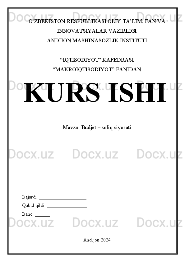 O’ZBEKISTON RESPUBLIKASI OLIY TA’LIM, FAN VA
INNOVATSIYALAR VAZIRLIGI
ANDIJON MASHINASOZLIK INSTITUTI
“IQTISODIYOT” KAFEDRASI
“MAKROIQTISODIYOT” FANIDAN
KURS ISHI
Mavzu:  Budjet – soliq siyosati
Bajardi: ___________________
Qabul qildi: ________________
Baho: ______
Andijon 2024 