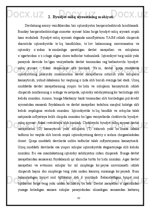 2. Byudjet-soliq siyosatining mohiyati.
Davlatning asosiy vazifalaridan biri iqtisodiyotni barqarorlashtirish hisoblanadi.
Bunday barqarorlashtirishga monetar siyosat bilan birga byudjet-soliq siyosati orqali
ham   erishiladi.   Byudjet-soliq   siyosati   deganda   noinflyatsion   YAIM   ishlab   chiqarish
sharoitida   iqtisodiyotda   to`liq   bandlilikni,   to`lov   balansining   muvozanatini   va
iqtisodiy   o`sishni   ta`minlashga   qaratilgan   davlat   xarajatlari   va   soliqlarini
o`zgartirishni o`z ichiga olgan chora tadbirlar tushuniladi. Iqtisodiyot turg`unlik yoki
pasayish   davrida   bo`lgan   vaziyatlarda   davlat   tomonidan   rag`batlantuvchi   byudjet-
soliq   siyosat   -   fiskal   ekspansiya   olib   boriladi.   Ya`ni,   davlat   qisqa   muddatda
iqsodiyotning   pasayishi   muammosini   davlat   xarajatlarini   oshirish   yoki   soliqlarni
kamaytirish, yohud ikkalasini bir vaqtning o`zida olib borish evaziga hal etadi. Uzoq
muddatda   davlat   xarajatlarining   yuqori   bo`lishi   va   soliqlarni   kamaytirish   ishlab
chiqarish omillarining o`sishiga va natijada, iqtisodiy salohiyatning ko`tarilishiga olib
kelishi mumkin. Ammo, bunga Markaziy bank tomonidan olib boriladigan pul-kredit
siyosatidan   samarali   foydalanish   va   davlat   xarajatlari   tarkibini   maqbul   holatga   olib
kelish   orqaligina   erishish   mumkin.   Iqtisodiyotda   to`liq   bandlik   va   ortiqcha   talab
natijasida inflyatsiya kelib chiqishi mumkin bo`lgan vaziyatlarda cheklovchi byudjet-
soliq siyosat- fiskal restriktsiya olib boriladi. Cheklovchi byudjet-soliq siyosat davlat
xarajatlarini   (G)   kamaytirish   yoki   soliqlarni   (T)   oshirish   yoki   bo`lmasa   ikkala
tadbirni bir vaqtda olib borish orqali iqtisodiyotning davriy o`sishini chegaralashdan
iborat.   Qisqa   muddatli   davrlarda   ushbu   tadbirlar   talab   inflyatsiyasini   kamaytiradi.
Uzoq  muddatli   davrlarda  esa  yuqori  soliqlar   iqtisodiyotda  stagnatsiyaga  olib  kelishi
mumkin.   Bu   esa   mamlakatning   iqtisodiy   salohiyatini   izdan   chiqaradi.   Bunga   davlat
xarajatlaridan samarasiz foydalanish qo`shimcha turtki bo`lishi mumkin. Agar davlat
xarajatlari   va   avtonom   soliqlar   bir   xil   miqdorga   ko`paysa   muvozanatli   ishlab
chiqarish   hajmi   shu   miqdorga   teng   yoki   undan   kamroq   summaga   ko`payadi.   Buni
balanslashgan   byujet   mul   tiplikatori   deb   6   yuritiladi.   Balanslashgan   byujet   mul
tiplikatori   birga   teng   yoki   undan   kichikroq   bo`ladi.   Davlat   xarajatlari   o`zgarishidan
yuzaga   keladigan   samara   soliqlar   pasayishidan   olinadigan   samaradan   kattaroq
10 