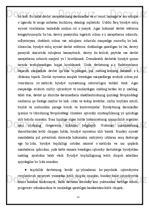 bo`ladi. Bu holat davlat xarajatlarining daromadlar va is`temol hajmiga ta`siri soliqlar
o`zgarishi   ta`siriga   nisbatan   kuchliroq   ekanligi   oqibatidir.   Ushbu   farq   byudjet-soliq
siyosat   vositalarini   tanlashda   muhim   rol   o`ynaydi.   Agar   hukumat   davlat   sektorini
kengaytirmoqchi  bo`lsa, davriy pasayishni  tugatish uchun o`z xarajatlarini  oshirishi,
inflyatsiyani   cheklash   uchun   esa   soliqlarni   oshirishi   maqsadga   muvofiq   bo`ladi.
Aksincha, byudjet-soliq siyosat  davlat sektorini cheklashga qaratilgan bo`lsa, davriy
pasayish   sharoitida   soliqlarni   kamaytiradi,   davriy   ko`tarilish   paytida   esa   davlat
xarajatlarini   oshirish   maqbul   yo`l   hisoblanadi.   Demokratik   davlatda   byudjet   qonun
tarzida   tasdiqlanadigan   hujjat   hisoblanadi.   Unda   davlatning   o`z   funktsiyalarini
bajarish   maqsadida   davlat   qo`lida   to`plangan   pul   mablag`larining   harakati   o`z
ifodasini topadi. Davlat siyosatini aniqlab beradigan maqsadlarga erishish uchun pul
resurslarini   yo`naltirish   byudjet   siyosatining   ustuvorligini   tashkil   etadi.   Agar
maqsadga   erishish   milliy   iqtisodiyot   ta`minlaydigan   mablag`lardan   ko`p   mablag`
talab etsa, davlat qo`shimcha daromadlarni shakllantirishning quyidagi favquloddagi
usullarini qo`llashga majbur bo`ladi: ichki va tashqi kreditlar, milliy boylikni sotish,
boylik   va   molmulkni   ijaraga   berish   va   kontsessiyalar.   Byudjetning   daromadlar
qismini   to`ldirishning   favquloddagi   choralari   iqtisodiy   mustaqillikning   yo`qolishiga
olib kelishi mumkin. Buni hisobga olgan holda hokimiyatning qonunchilik organlari
qarz   olishning   chegarasini   oldindan   belgilaydi.   Hukumat   mamlakatning
sharoitlaridan   kelib   chiqqan   holda,   byudjet   siyosatini   olib   boradi.   Bunday   siyosat
mamlakatni   pul   potentsiali   doirasida   hukumatni   moliyaviy   ishlarini   aniq   dasturiga
ega   bo`lishi,   byudjet   taqchilligi   ustidan   nazorat   o`rnatilishi   va   uni   qoplash
manbalarini qidirishni, juda katta samara beradigan iqtisodiy dasturlarga byudjetdan
mablag`   ajratishni   talab   etadi.   Byudjet   taqchilligining   kelib   chiqish   sabablari
quyidagilar bo`lishi mumkin:
♦   taqchillik   davlatning   kredit   qo`yilmalarini   ko`payishida   iqtisodiyotni
rivojlantirish zaruriyati yuzasidan kelib chiqishi mumkin, bunday holat iqtisodiyotda
krizis   holatini   bildirmaydi,   balki   davlatni   iktisodiy   kon   yukturasini   tartibga   solish,
progressiv odimlanishini ta`minlashga qaratilgan harakatidan kelib chiqadi;
11