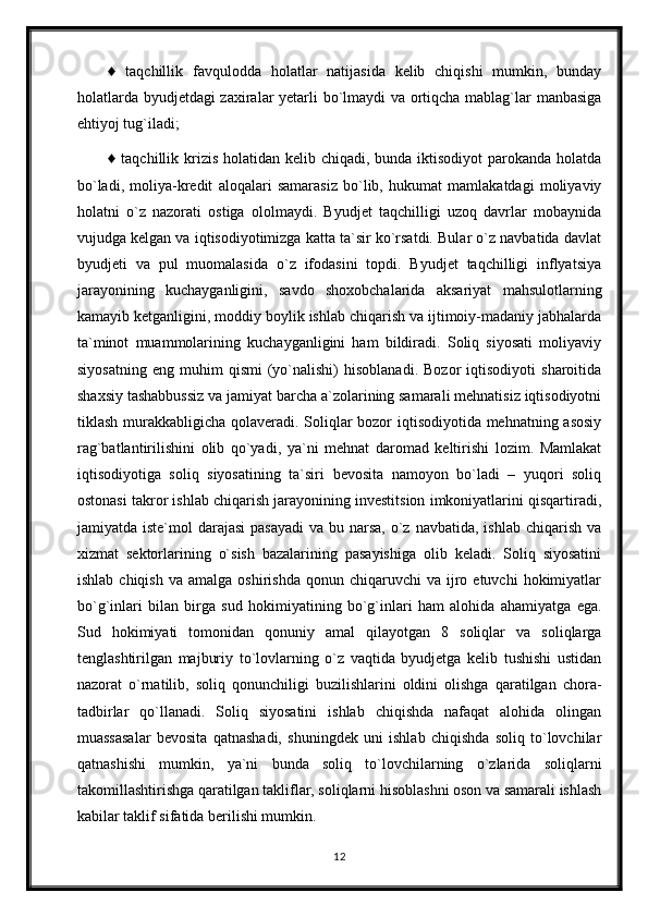 ♦   taqchillik   favqulodda   holatlar   natijasida   kelib   chiqishi   mumkin,   bunday
holatlarda byudjetdagi zaxiralar yetarli bo`lmaydi  va ortiqcha mablag`lar manbasiga
ehtiyoj tug`iladi;
♦ taqchillik krizis holatidan kelib chiqadi, bunda iktisodiyot  parokanda holatda
bo`ladi,   moliya-kredit   aloqalari   samarasiz   bo`lib,   hukumat   mamlakatdagi   moliyaviy
holatni   o`z   nazorati   ostiga   ololmaydi.   Byudjet   taqchilligi   uzoq   davrlar   mobaynida
vujudga kelgan va iqtisodiyotimizga katta ta`sir ko`rsatdi. Bular o`z navbatida davlat
byudjeti   va   pul   muomalasida   o`z   ifodasini   topdi.   Byudjet   taqchilligi   inflyatsiya
jarayonining   kuchayganligini,   savdo   shoxobchalarida   aksariyat   mahsulotlarning
kamayib ketganligini, moddiy boylik ishlab chiqarish va ijtimoiy-madaniy jabhalarda
ta`minot   muammolarining   kuchayganligini   ham   bildiradi.   Soliq   siyosati   moliyaviy
siyosatning   eng   muhim   qismi   (yo`nalishi)   hisoblanadi.   Bozor   iqtisodiyoti   sharoitida
shaxsiy tashabbussiz va jamiyat barcha a`zolarining samarali mehnatisiz iqtisodiyotni
tiklash murakkabligicha qolaveradi. Soliqlar  bozor  iqtisodiyotida mehnatning asosiy
rag`batlantirilishini   olib   qo`yadi,   ya`ni   mehnat   daromad   keltirishi   lozim.   Mamlakat
iqtisodiyotiga   soliq   siyosatining   ta`siri   bevosita   namoyon   bo`ladi   –   yuqori   soliq
ostonasi takror ishlab chiqarish jarayonining investitsion imkoniyatlarini qisqartiradi,
jamiyatda iste`mol  darajasi  pasayadi  va bu narsa,  o`z  navbatida, ishlab chiqarish  va
xizmat   sektorlarining   o`sish   bazalarining   pasayishiga   olib   keladi.   Soliq   siyosatini
ishlab  chiqish   va  amalga  oshirishda   qonun  chiqaruvchi   va  ijro  etuvchi   hokimiyatlar
bo`g`inlari   bilan   birga   sud   hokimiyatining   bo`g`inlari   ham   alohida   ahamiyatga   ega.
Sud   hokimiyati   tomonidan   qonuniy   amal   qilayotgan   8   soliqlar   va   soliqlarga
tenglashtirilgan   majburiy   to`lovlarning   o`z   vaqtida   byudjetga   kelib   tushishi   ustidan
nazorat   o`rnatilib,   soliq   qonunchiligi   buzilishlarini   oldini   olishga   qaratilgan   chora-
tadbirlar   qo`llanadi.   Soliq   siyosatini   ishlab   chiqishda   nafaqat   alohida   olingan
muassasalar   bevosita   qatnashadi,   shuningdek   uni   ishlab   chiqishda   soliq   to`lovchilar
qatnashishi   mumkin,   ya`ni   bunda   soliq   to`lovchilarning   o`zlarida   soliqlarni
takomillashtirishga qaratilgan takliflar, soliqlarni hisoblashni oson va samarali ishlash
kabilar taklif sifatida berilishi mumkin.
12 