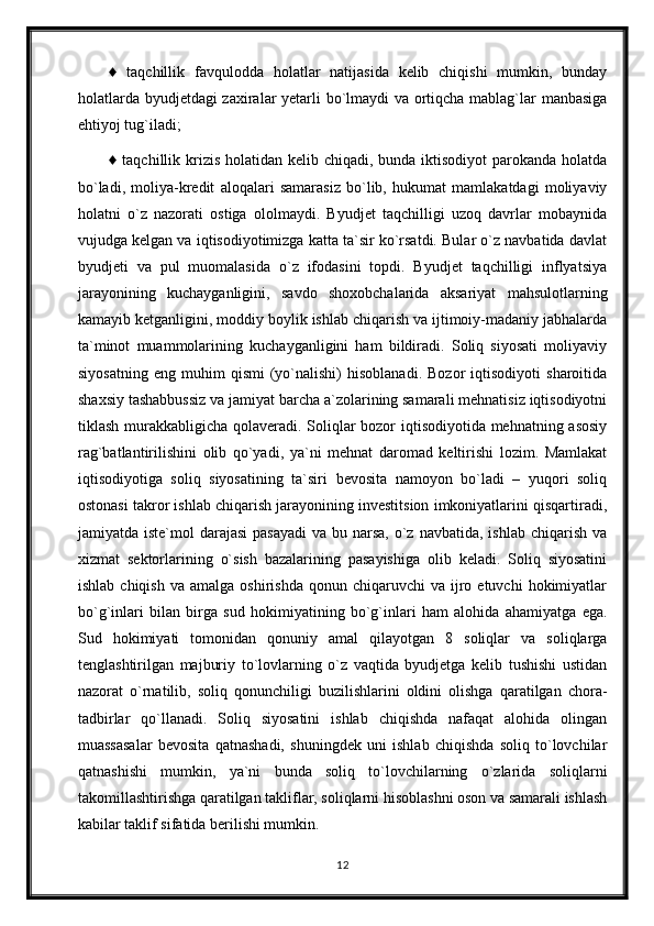 ♦   taqchillik   favqulodda   holatlar   natijasida   kelib   chiqishi   mumkin,   bunday
holatlarda byudjetdagi zaxiralar yetarli bo`lmaydi  va ortiqcha mablag`lar manbasiga
ehtiyoj tug`iladi;
♦ taqchillik krizis holatidan kelib chiqadi, bunda iktisodiyot  parokanda holatda
bo`ladi,   moliya-kredit   aloqalari   samarasiz   bo`lib,   hukumat   mamlakatdagi   moliyaviy
holatni   o`z   nazorati   ostiga   ololmaydi.   Byudjet   taqchilligi   uzoq   davrlar   mobaynida
vujudga kelgan va iqtisodiyotimizga katta ta`sir ko`rsatdi. Bular o`z navbatida davlat
byudjeti   va   pul   muomalasida   o`z   ifodasini   topdi.   Byudjet   taqchilligi   inflyatsiya
jarayonining   kuchayganligini,   savdo   shoxobchalarida   aksariyat   mahsulotlarning
kamayib ketganligini, moddiy boylik ishlab chiqarish va ijtimoiy-madaniy jabhalarda
ta`minot   muammolarining   kuchayganligini   ham   bildiradi.   Soliq   siyosati   moliyaviy
siyosatning   eng   muhim   qismi   (yo`nalishi)   hisoblanadi.   Bozor   iqtisodiyoti   sharoitida
shaxsiy tashabbussiz va jamiyat barcha a`zolarining samarali mehnatisiz iqtisodiyotni
tiklash murakkabligicha qolaveradi. Soliqlar  bozor  iqtisodiyotida mehnatning asosiy
rag`batlantirilishini   olib   qo`yadi,   ya`ni   mehnat   daromad   keltirishi   lozim.   Mamlakat
iqtisodiyotiga   soliq   siyosatining   ta`siri   bevosita   namoyon   bo`ladi   –   yuqori   soliq
ostonasi takror ishlab chiqarish jarayonining investitsion imkoniyatlarini qisqartiradi,
jamiyatda iste`mol  darajasi  pasayadi  va bu narsa,  o`z  navbatida, ishlab chiqarish  va
xizmat   sektorlarining   o`sish   bazalarining   pasayishiga   olib   keladi.   Soliq   siyosatini
ishlab  chiqish   va  amalga  oshirishda   qonun  chiqaruvchi   va  ijro  etuvchi   hokimiyatlar
bo`g`inlari   bilan   birga   sud   hokimiyatining   bo`g`inlari   ham   alohida   ahamiyatga   ega.
Sud   hokimiyati   tomonidan   qonuniy   amal   qilayotgan   8   soliqlar   va   soliqlarga
tenglashtirilgan   majburiy   to`lovlarning   o`z   vaqtida   byudjetga   kelib   tushishi   ustidan
nazorat   o`rnatilib,   soliq   qonunchiligi   buzilishlarini   oldini   olishga   qaratilgan   chora-
tadbirlar   qo`llanadi.   Soliq   siyosatini   ishlab   chiqishda   nafaqat   alohida   olingan
muassasalar   bevosita   qatnashadi,   shuningdek   uni   ishlab   chiqishda   soliq   to`lovchilar
qatnashishi   mumkin,   ya`ni   bunda   soliq   to`lovchilarning   o`zlarida   soliqlarni
takomillashtirishga qaratilgan takliflar, soliqlarni hisoblashni oson va samarali ishlash
kabilar taklif sifatida berilishi mumkin.
12
