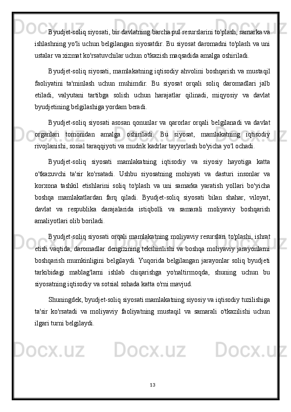 Byudjet-soliq siyosati, bir davlatning barcha pul resurslarini to'plash, samarka va
ishlashning yo'li uchun belgilangan siyosatdir. Bu siyosat  daromadni to'plash va uni
ustalar va xizmat ko'rsatuvchilar uchun o'tkazish maqsadida amalga oshiriladi.
Byudjet-soliq siyosati, mamlakatning iqtisodiy ahvolini  boshqarish va mustaqil
faoliyatini   ta'minlash   uchun   muhimdir.   Bu   siyosat   orqali   soliq   daromadlari   jalb
etiladi,   valyutani   tartibga   solish   uchun   harajatlar   qilinadi,   miqyosiy   va   davlat
byudjetining belgilashiga yordam beradi.
Byudjet-soliq   siyosati   asosan   qonunlar   va   qarorlar   orqali   belgilanadi   va   davlat
organlari   tomonidan   amalga   oshiriladi.   Bu   siyosat,   mamlakatning   iqtisodiy
rivojlanishi, sosial taraqqiyoti va mudrik kadrlar tayyorlash bo'yicha yo'l ochadi.
Byudjet-soliq   siyosati   mamlakatning   iqtisodiy   va   siyosiy   hayotiga   katta
o'tkazuvchi   ta'sir   ko'rsatadi.   Ushbu   siyosatning   mohiyati   va   dasturi   insonlar   va
korxona   tashkil   etishlarini   soliq   to'plash   va   uni   samarka   yaratish   yollari   bo'yicha
boshqa   mamlakatlardan   farq   qiladi.   Byudjet-soliq   siyosati   bilan   shahar,   viloyat,
davlat   va   respublika   darajalarida   istiqbolli   va   samarali   moliyaviy   boshqarish
amaliyotlari olib boriladi.
Byudjet-soliq siyosati orqali mamlakatning moliyaviy resurslari to'plashi, ishrat
etish vaqtida, daromadlar dengizining tekshirilishi va boshqa moliyaviy jarayonlarni
boshqarish   mumkinligini   belgilaydi.   Yuqorida   belgilangan   jarayonlar   soliq   byudjeti
tarkibidagi   mablag'larni   ishlab   chiqarishga   yo'naltirmoqda,   shuning   uchun   bu
siyosatning iqtisodiy va sotsial sohada katta o'rni mavjud.
Shuningdek, byudjet-soliq siyosati mamlakatning siyosiy va iqtisodiy tuzilishiga
ta'sir   ko'rsatadi   va   moliyaviy   faoliyatning   mustaqil   va   samarali   o'tkazilishi   uchun
ilgari turni belgilaydi.
13 