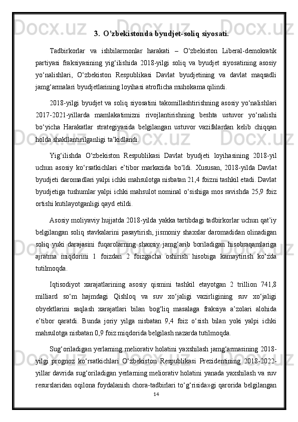 3. O’zbekistonda byudjet-soliq siyosati.
Tadbirkorlar   va   ishbilarmonlar   harakati   –   O‘zbekiston   Liberal-demokratik
partiyasi   fraksiyasining   yig‘ilishida   2018-yilgi   soliq   va   byudjet   siyosatining   asosiy
yo‘nalishlari,   O‘zbekiston   Respublikasi   Davlat   byudjetining   va   davlat   maqsadli
jamg‘armalari byudjetlarining loyihasi atroflicha muhokama qilindi.
2018-yilgi  byudjet  va soliq  siyosatini  takomillashtirishning  asosiy  yo‘nalishlari
2017-2021-yillarda   mamlakatimizni   rivojlantirishning   beshta   ustuvor   yo‘nalishi
bo‘yicha   Harakatlar   strategiyasida   belgilangan   ustuvor   vazifalardan   kelib   chiqqan
holda shakllantirilganligi ta’kidlandi.
Yig‘ilishda   O‘zbekiston   Respublikasi   Davlat   byudjeti   loyihasining   2018-yil
uchun   asosiy   ko‘rsatkichlari   e’tibor   markazida   bo‘ldi.   Xususan,   2018-yilda   Davlat
byudjeti daromadlari yalpi ichki mahsulotga nisbatan 21,4 foizni tashkil etadi. Davlat
byudjetiga tushumlar yalpi ichki mahsulot nominal o‘sishiga mos ravishda 25,9 foiz
ortishi kutilayotganligi qayd etildi.
Asosiy moliyaviy hujjatda 2018-yilda yakka tartibdagi tadbirkorlar uchun qat’iy
belgilangan soliq stavkalarini pasaytirish, jismoniy shaxslar daromadidan olinadigan
soliq   yuki   darajasini   fuqarolarning   shaxsiy   jamg‘arib   boriladigan   hisobraqamlariga
ajratma   miqdorini   1   foizdan   2   foizgacha   oshirish   hisobiga   kamaytirish   ko‘zda
tutilmoqda.
Iqtisodiyot   xarajatlarining   asosiy   qismini   tashkil   etayotgan   2   trillion   741,8
milliard   so‘m   hajmdagi   Qishloq   va   suv   xo‘jaligi   vazirligining   suv   xo‘jaligi
obyektlarini   saqlash   xarajatlari   bilan   bog‘liq   masalaga   fraksiya   a’zolari   alohida
e’tibor   qaratdi.   Bunda   joriy   yilga   nisbatan   9,4   foiz   o‘sish   bilan   yoki   yalpi   ichki
mahsulotga nisbatan 0,9 foiz miqdorida belgilash nazarda tutilmoqda.
Sug‘oriladigan yerlarning meliorativ holatini yaxshilash jamg‘armasining 2018-
yilgi   prognoz   ko‘rsatkichlari   O‘zbekiston   Respublikasi   Prezidentining   2018-2022-
yillar davrida sug‘oriladigan yerlarning meliorativ holatini yanada yaxshilash va suv
resurslaridan oqilona foydalanish chora-tadbirlari to‘g‘risida»gi qarorida belgilangan
14 