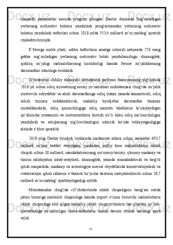 maqsadli   parametrlar   asosida   prognoz   qilingan.   Dastur   doirasida   Sug‘oriladigan
yerlarning   meliorativ   holatini   yaxshilash   jamg‘armasidan   yerlarning   meliorativ
holatini yaxshilash tadbirlari uchun 2018-yilda 553,4 milliard so‘m mablag‘ ajratish
rejalashtirilmoqda.
E’tiborga   molik   jihati,   ushbu   tadbirlarni   amalga   oshirish   natijasida   276   ming
gektar   sug‘oriladigan   yerlarning   meliorativ   holati   yaxshilanishiga,   shuningdek,
qishloq   xo‘jaligi   mahsulotlarining   hosildorligi   hamda   fermer   xo‘jaliklarining
daromadlari oshishiga erishiladi.
O‘zbekiston   «Milliy   tiklanish»   demokratik   partiyasi   fraksiyasining   yig‘ilishida
2018-yil uchun soliq siyosatining asosiy yo‘nalishlari muhokamasi chog‘ida xo‘jalik
yurituvchi   subyektlar   va aholi   daromadlariga  soliq  yukini   yanada  kamaytirish,  soliq
solish   tizimini   soddalashtirish,   mahalliy   byudjetlar   daromadlar   bazasini
mustahkamlash,   soliq   qonunchiligiga   soliq   nazorati   talablarini   ta’minlaydigan
qo‘shimcha   mexanizm   va   instrumentlarni   kiritish   yo‘li   bilan   soliq   ma’murchiligini
yaxshilash   va   soliqlarning   yig‘iluvchanligini   oshirish   ko‘zda   tutilayotganligiga
alohida e’tibor qaratildi.
2018-yilgi   Davlat   byudjeti   loyihasida   madaniyat   sohasi   uchun   xarajatlar   693,7
milliard   so‘mni   tashkil   etayotgani,   jumladan,   milliy   kino   mahsulotlarini   ishlab
chiqish uchun 30 milliard, mamlakatimizning me’moriy-tarixiy, ijtimoiy-madaniy va
turizm   salohiyatini   asrab-avaylash,   shuningdek,   yanada   ommalashtirish   va   targ‘ib
qilish maqsadida, madaniy va arxeologiya merosi  obyektlarida konservatsiyalash  va
restavratsiya  qilish  ishlarini  o‘tkazish  bo‘yicha  dasturni   moliyalashtirish   uchun 38,7
milliard so‘m mablag‘ ajratilayotganligi aytildi.
Muhokamalar   chog‘ida   «O‘zbekistonda   ishlab   chiqarilgan»   tamg‘asi   ostida
jahon   bozoriga   mahsulot   chiqarishga   hamda   import   o‘rnini   bosuvchi   mahsulotlarni
ishlab   chiqarishga   ahd   qilgan   mahalliy   ishlab   chiqaruvchilarni   har   jihatdan   qo‘llab-
quvvatlashga   yo‘naltirilgan   chora-tadbirlarni   tizimli   davom   ettirish   zarurligi   qayd
etildi.
15 