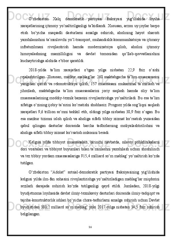 O‘zbekiston   Xalq   demokratik   partiyasi   fraksiyasi   yig‘ilishida   loyiha
xarajatlarining ijtimoiy yo‘naltirilganligi ta’kidlandi. Xususan, arzon uy-joylar barpo
etish   bo‘yicha   maqsadli   dasturlarni   amalga   oshirish,   aholining   hayot   sharoiti
yaxshilanishini ta’minlovchi yo‘l-transport, muhandislik-kommunikatsiya va ijtimoiy
infratuzilmani   rivojlantirish   hamda   modernizatsiya   qilish,   aholini   ijtimoiy
himoyalashning   manzilliligini   va   davlat   tomonidan   qo‘llab-quvvatlanishini
kuchaytirishga alohida e’tibor qaratildi.
2018-yilda   ta’lim   xarajatlari   o‘tgan   yilga   nisbatan   22,9   foiz   o‘sishi
rejalashtirilgan.   Xususan,   mazkur   mablag‘lar   260   maktabgacha   ta’lim   muassasasini
yangidan   qurish   va   rekonstruksiya   qilish,   157   muassasani   mukammal   ta’mirlash   va
jihozlash,   maktabgacha   ta’lim   muassasalarini   joriy   saqlash   hamda   oliy   ta’lim
muassasalarining moddiy-texnik bazasini rivojlantirishga yo‘naltiriladi. Bu esa ta’lim
sifatiga o‘zining ijobiy ta’sirini ko‘rsatishi shubhasiz. Prognoz yilda sog‘liqni saqlash
xarajatlari 9,6 trillion so‘mni tashkil etib, oldingi yilga nisbatan 30,9 foiz o‘sgan. Bu
esa   mazkur   tizimni   isloh   qilish   va   aholiga   sifatli   tibbiy  xizmat   ko‘rsatish   yuzasidan
qabul   qilingan   dasturlar   doirasida   barcha   tadbirlarning   moliyalashtirilishini   va
aholiga sifatli tibbiy xizmat ko‘rsatish imkonini beradi.
Kelgusi   yilda   tibbiyot   muassasalari,   birinchi   navbatda,   oilaviy   poliklinikalarni
dori vositalari va tibbiyot buyumlari bilan ta’minlashni yaxshilash uchun shoshilinch
va tez tibbiy yordam muassasalariga 915,4 milliard so‘m mablag‘ yo‘naltirish ko‘zda
tutilgan.
O‘zbekiston   “Adolat”   sotsial-demokratik   partiyasi   fraksiyasining   yig‘ilishida
kelgusi yilda ilm-fan sohasini rivojlantirishga yo‘naltiriladigan mablag‘lar miqdorini
sezilarli   darajada   oshirish   ko‘zda   tutilganligi   qayd   etildi.   Jumladan,   2018-yilgi
byudjetnoma loyihasida davlat ilmiy-texnikaviy dasturlari doirasida ilmiy-tadqiqot va
tajriba-konstruktorlik ishlari bo‘yicha chora-tadbirlarni amalga oshirish uchun Davlat
byudjetidan 380,2 milliard so‘m mablag‘ yoki 2017-yilga nisbatan 34,5 foiz oshirish
belgilangan.
16 