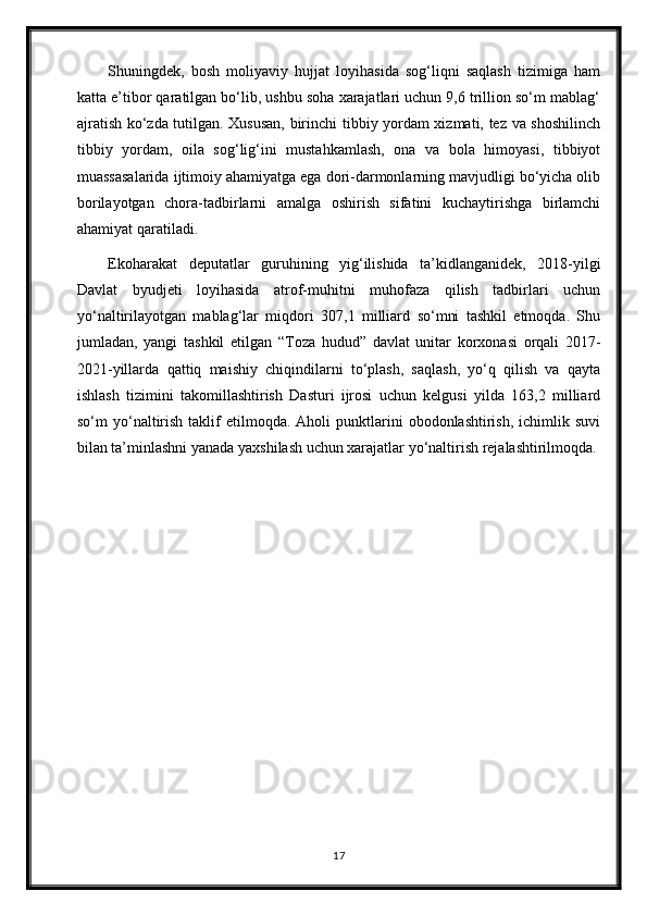 Shuningdek,   bosh   moliyaviy   hujjat   loyihasida   sog‘liqni   saqlash   tizimiga   ham
katta e’tibor qaratilgan bo‘lib, ushbu soha xarajatlari uchun 9,6 trillion so‘m mablag‘
ajratish ko‘zda tutilgan. Xususan, birinchi tibbiy yordam xizmati, tez va shoshilinch
tibbiy   yordam,   oila   sog‘lig‘ini   mustahkamlash,   ona   va   bola   himoyasi,   tibbiyot
muassasalarida ijtimoiy ahamiyatga ega dori-darmonlarning mavjudligi bo‘yicha olib
borilayotgan   chora-tadbirlarni   amalga   oshirish   sifatini   kuchaytirishga   birlamchi
ahamiyat qaratiladi.
Ekoharakat   deputatlar   guruhining   yig‘ilishida   ta’kidlanganidek,   2018-yilgi
Davlat   byudjeti   loyihasida   atrof-muhitni   muhofaza   qilish   tadbirlari   uchun
yo‘naltirilayotgan   mablag‘lar   miqdori   307,1   milliard   so‘mni   tashkil   etmoqda.   Shu
jumladan,   yangi   tashkil   etilgan   “Toza   hudud”   davlat   unitar   korxonasi   orqali   2017-
2021-yillarda   qattiq   maishiy   chiqindilarni   to‘plash,   saqlash,   yo‘q   qilish   va   qayta
ishlash   tizimini   takomillashtirish   Dasturi   ijrosi   uchun   kelgusi   yilda   163,2   milliard
so‘m   yo‘naltirish  taklif   etilmoqda.  Aholi   punktlarini  obodonlashtirish,   ichimlik  suvi
bilan ta’minlashni yanada yaxshilash uchun xarajatlar yo‘naltirish rejalashtirilmoqda.
17 