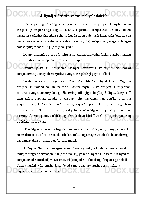 4. Byudjet defitsiti va uni moliyalashtirish
Iqtisodiyotning   o’rnatilgan   barqarorligi   darajasi   davriy   byudjet   taqchilligi   va
ortiqchaligi   miqdorlariga   bog’liq.   Davriy   taqchillik   (ortiqchalik)   iqtisodiy   faollik
pasayishi  (oshishi) sharoitida soliq tushumlarining avtomatik kamayishi  (oshishi)  va
davlat   xarajatlarining   avtomatik   oshishi   (kamayishi)   natijasida   yuzaga   keladigan
davlat byudjeti taqchilligi (ortiqchaligi)dir. 
Davriy pasayish bosqichida soliqlar avtomatik pasayishi, davlat transfertlarining
oshishi natijasida byudjet taqchilligi kelib chiqadi. 
Davriy   yuksalish   bosqichida   soliqlar   avtomatik   ko’payishi   va   davlat
xarajatlarining kamayishi natijasida byudjet ortiqchaligi paydo bo’ladi. 
Davlat   xarajatlari   o’zgarmas   bo’lgan   sharoitda   ham   byudjet   taqchilligi   va
ortiqchaligi   mavjud   bo’lishi   mumkin.   Davriy   taqchillik   va   ortiqchalik   miqdorlari
soliq   va   byudjet   funktsiyalari   grafiklarining   «tikligiga»   bog’liq.   Soliq   funktsiyasi   T
ning   egilish   burchagi   miqdori   chegaraviy   soliq   stavkasiga   t   ga   bog’liq.   t   qancha
yuqori   bo’lsa,   T   chizig’i   shuncha   tikroq,   γ   qancha   pastda   bo’lsa,   G   chizig’i   ham
shuncha   tik   bo’ladi.   Bu   esa   iqtisodiyotning   o’rnatilgan   barqarorligi   darajasini
oshiradi. Ammo iqtisodiy o’sishning ta’minlash vazifasi T va G chiziqlarini yotiqroq
bo’lishini taqozo etadi. 
O’rnatilgan barqarorlashtirgichlar muvozanatli YaIM hajmini, uning potentsial 
hajmi darajasi atrofida tebranishi sababini to’liq tugatmaydi va ishlab chiqarishning 
har qanday darajasida mavjud bo’lishi mumkin. 
To’liq bandlikni ta’minlagan diskret fiskal siyosat yuritilishi natijasida davlat 
byudjetining tarkibiy taqchilligi (ortiqchaligi), ya’ni to’liq bandlik sharoitida byudjet 
xarajatlari (daromadlari) va daromadlari (xarajatlari) o’rtasidagi farq yuzaga keladi. 
Davriy taqchillik ko’pincha davlat byudjetining haqiqiy taqchilligi va tarkibiy 
taqchillik farqi sifatida baholanadi. 
18 