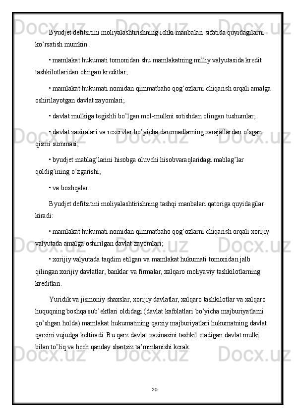 Byudjet defitsitini moliyalashtirishning ichki manbalari sifatida quyidagilarni 
ko’rsatish mumkin: 
• mamlakat hukumati tomonidan shu mamlakatning milliy valyutasida kredit 
tashkilotlaridan olingan kreditlar; 
• mamlakat hukumati nomidan qimmatbaho qog’ozlarni chiqarish orqali amalga 
oshirilayotgan davlat zayomlari; 
• davlat mulkiga tegishli bo’lgan mol-mulkni sotishdan olingan tushumlar; 
• davlat zaxiralari va rezervlar bo’yicha daromadlaming xarajatlardan o’sgan 
qismi summasi; 
• byudjet mablag’larini hisobga oluvchi hisobvaraqlaridagi mablag’lar 
qoldig’ining o’zgarishi; 
• va boshqalar. 
Byudjet defitsitini moliyalashtirishning tashqi manbalari qatoriga quyidagilar 
kiradi: 
• mamlakat hukumati nomidan qimmatbaho qog’ozlarni chiqarish orqali xorijiy 
valyutada amalga oshirilgan davlat zayomlari; 
• xorijiy valyutada taqdim etilgan va mamlakat hukumati tomonidan jalb 
qilingan xorijiy davlatlar, banklar va firmalar, xalqaro moliyaviy tashkilotlarning 
kreditlari. 
Yuridik va jismoniy shaxslar, xorijiy davlatlar, xalqaro tashkilotlar va xalqaro 
huquqning boshqa sub’ektlari oldidagi (davlat kafolatlari bo’yicha majburiyatlarni 
qo’shgan holda) mamlakat hukumatining qarziy majburiyatlari hukumatning davlat 
qarzini vujudga keltiradi. Bu qarz davlat xazinasini tashkil etadigan davlat mulki 
bilan to’liq va hech qanday shartsiz ta’minlanishi kerak. 
20 