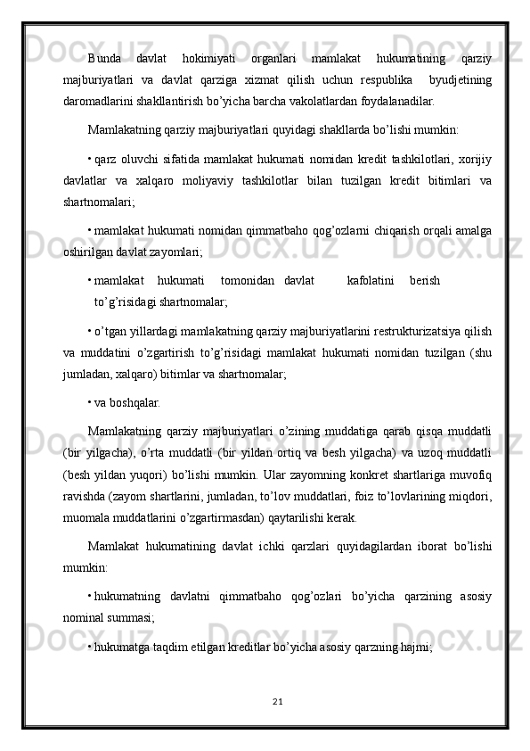 Bunda   davlat   hokimiyati   organlari   mamlakat   hukumatining   qarziy
majburiyatlari   va   davlat   qarziga   xizmat   qilish   uchun   respublika     byudjetining
daromadlarini shakllantirish bo’yicha barcha vakolatlardan foydalanadilar. 
Mamlakatning qarziy majburiyatlari quyidagi shakllarda bo’lishi mumkin: 
• qarz   oluvchi   sifatida   mamlakat   hukumati   nomidan   kredit   tashkilotlari,   xorijiy
davlatlar   va   xalqaro   moliyaviy   tashkilotlar   bilan   tuzilgan   kredit   bitimlari   va
shartnomalari; 
• mamlakat hukumati nomidan qimmatbaho qog’ozlarni chiqarish orqali amalga
oshirilgan davlat zayomlari; 
• mamlakat  hukumati  tomonidan  davlat  kafolatini  berish  
to’g’risidagi shartnomalar; 
• o’tgan yillardagi mamlakatning qarziy majburiyatlarini restrukturizatsiya qilish
va   muddatini   o’zgartirish   to’g’risidagi   mamlakat   hukumati   nomidan   tuzilgan   (shu
jumladan, xalqaro) bitimlar va shartnomalar; 
• va boshqalar. 
Mamlakatning   qarziy   majburiyatlari   o’zining   muddatiga   qarab   qisqa   muddatli
(bir   yilgacha),   o’rta   muddatli   (bir   yildan   ortiq   va   besh   yilgacha)   va   uzoq   muddatli
(besh   yildan   yuqori)   bo’lishi   mumkin.   Ular   zayomning   konkret   shartlariga   muvofiq
ravishda (zayom shartlarini, jumladan, to’lov muddatlari, foiz to’lovlarining miqdori,
muomala muddatlarini o’zgartirmasdan) qaytarilishi kerak. 
Mamlakat   hukumatining   davlat   ichki   qarzlari   quyidagilardan   iborat   bo’lishi
mumkin: 
• hukumatning   davlatni   qimmatbaho   qog’ozlari   bo’yicha   qarzining   asosiy
nominal summasi; 
• hukumatga taqdim etilgan kreditlar bo’yicha asosiy qarzning hajmi; 
21