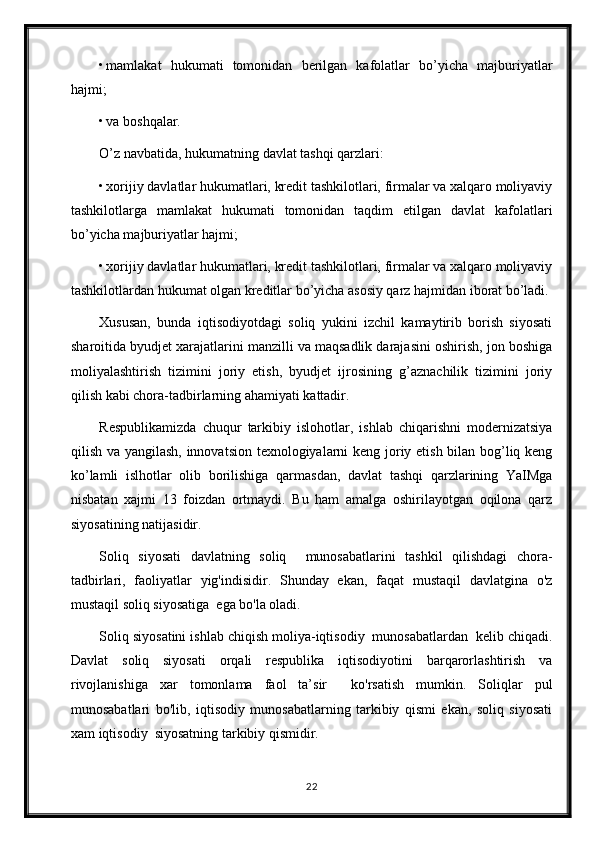 • mamlakat   hukumati   tomonidan   berilgan   kafolatlar   bo’yicha   majburiyatlar
hajmi; 
• va boshqalar. 
O’z navbatida, hukumatning davlat tashqi qarzlari: 
• xorijiy davlatlar hukumatlari, kredit tashkilotlari, firmalar va xalqaro moliyaviy
tashkilotlarga   mamlakat   hukumati   tomonidan   taqdim   etilgan   davlat   kafolatlari
bo’yicha majburiyatlar hajmi; 
• xorijiy davlatlar hukumatlari, kredit tashkilotlari, firmalar va xalqaro moliyaviy
tashkilotlardan hukumat olgan kreditlar bo’yicha asosiy qarz hajmidan iborat bo’ladi. 
Xususan,   bunda   iqtisodiyotdagi   soliq   yukini   izchil   kamaytirib   borish   siyosati
sharoitida byudjet xarajatlarini manzilli va maqsadlik darajasini oshirish, jon boshiga
moliyalashtirish   tizimini   joriy   etish,   byudjet   ijrosining   g’aznachilik   tizimini   joriy
qilish kabi chora-tadbirlarning ahamiyati kattadir.   
Respublikamizda   chuqur   tarkibiy   islohotlar,   ishlab   chiqarishni   modernizatsiya
qilish va yangilash, innovatsion texnologiyalarni keng joriy etish bilan bog’liq keng
ko’lamli   islhotlar   olib   borilishiga   qarmasdan,   davlat   tashqi   qarzlarining   YaIMga
nisbatan   xajmi   13   foizdan   ortmaydi.   Bu   ham   amalga   oshirilayotgan   oqilona   qarz
siyosatining natijasidir.     
Soliq   siyosati   davlatning   soliq     munosabatlarini   tashkil   qilishdagi   chora-
tadbirlari,   faoliyatlar   yig'indisidir.   Shunday   ekan,   faqat   mustaqil   davlatgina   o'z
mustaqil soliq siyosatiga  ega bo'la oladi.
Soliq siyosatini ishlab chiqish moliya-iqtisodiy  munosabatlardan  kelib chiqadi.
Davlat   soliq   siyosati   orqali   respublika   iqtisodiyotini   barqarorlashtirish   va
rivojlanishiga   xar   tomonlama   faol   ta’sir     ko'rsatish   mumkin.   Soliqlar   pul
munosabatlari   bo'lib,   iqtisodiy   munosabatlarning   tarkibiy   qismi   ekan,   soliq   siyosati
xam iqtisodiy  siyosatning tarkibiy qismidir.
22 