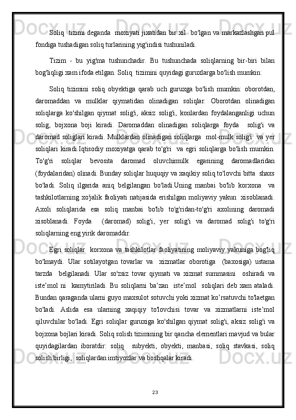 Soliq   tizimi deganda   moxiyati jixatidan bir xil   bo'lgan va markazlashgan pul
fondiga tushadigan soliq turlarining yig'indisi tushuniladi.
Tizim   -   bu   yig'ma   tushunchadir.   Bu   tushunchada   soliqlarning   bir-biri   bilan
bog'liqligi xam ifoda etilgan. Soliq  tizimini quyidagi guruxlarga bo'lish mumkin:
Soliq   tizimini   soliq   obyektiga   qarab   uch   guruxga   bo'lish   mumkin:   oborotdan,
daromaddan   va   mulklar   qiymatidan   olinadigan   soliqlar.   Oborotdan   olinadigan
soliqlarga   ko'shilgan   qiymat   solig'i,   aksiz   solig'i,   konlardan   foydalanganligi   uchun
solig,   bojxona   boji   kiradi.   Daromaddan   olinadigan   soliqlarga   foyda     solig'i   va
daromad soliglari kiradi. Mulklardan olinadigan soliqlarga   mol-mulk solig'i   va yer
soliqlari   kiradi.Iqtisodiy   moxiyatga   qarab   to'g'ri     va   egri   soliqlarga   bo'lish   mumkin.
To'g'ri   soliqlar   bevosita   daromad   oluvchimulk   egasining   daromadlaridan
(foydalaridan) olinadi. Bunday soliqlar huquqiy va xaqikiy soliq to'lovchi bitta  shaxs
bo'ladi.   Soliq   ilgarida   aniq   belgilangan   bo'ladi.Uning   manbai   bo'lib   korxona     va
tashkilotlarning xo'jalik faoliyati natijasida erishilgan moliyaviy yakun   xisoblanadi.
Axoli   soliqlarida   esa   soliq   manbai   bo'lib   to'g'ridan-to'g'ri   axolining   daromadi
xisoblanadi.   Foyda     (daromad)   solig'i,   yer   solig'i   va   daromad   solig'i   to'g'ri
soliqlarning eng yirik daromaddir.
Egri   soliqlar     korxona   va   tashkilotlar   faoliyatining   moliyaviy   yakuniga   bog'liq
bo'lmaydi.   Ular   sotilayotgan   tovarlar   va     xizmatlar   oborotiga     (baxosiga)   ustama
tarzda     belgilanadi.   Ular   so'zsiz   tovar   qiymati   va   xizmat   summasini     oshiradi   va
iste’mol   ni     kamytiriladi.   Bu   soliqlarni   ba’zan     iste’mol     soliqlari   deb   xam   ataladi.
Bundan qaraganda ularni guyo maxsulot sotuvchi yoki xizmat ko’rsatuvchi to'laetgan
bo'ladi.   Aslida   esa   ularning   xaqiqiy   to'lovchisi   tovar   va   xizmatlarni   iste’mol
qiluvchilar   bo'ladi.   Egri   soliqlar   guruxiga   ko'shilgan   qiymat   solig'i,   aksiz   solig'i   va
bojxona bojlari kiradi. Soliq solish tizimining bir qancha elementlari mavjud va bular
quyidagilardan   iboratdir:   soliq     subyekti,   obyekti,   manbasi,   soliq   stavkasi,   soliq
solish birligi,  soliqlardan imtiyozlar va boshqalar kiradi.
23