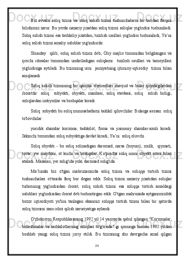 Biz   avvalo   soliq   tizimi   va   soliq   solish   tizimi   tushunchalarni   bir-biridan   farqini
bilishimiz zarur. Bu yerda nazariy jixatdan soliq tizimi soliqlar yig'indisi tushuniladi.
Soliq solish tizimi esa tashkiliy jixatdan, tuzilish usullari yig'indisi tushuniladi, Ya’ni
soliq solish tizimi amaliy uslublar yig'indisidir.
Shunday     qilib,   soliq   solish   tizimi   deb,   Oliy   majlis   tomonidan   belgilangan   va
ijrochi   idoralar   tomonidan   undiriladigan   soliqlarni     tuzilish   usullari   va   tamoyillari
yig'indisiga   aytiladi.   Bu   tizimning   urni     jamiyatning   ijtimioy-iqtisodiy     tizimi   bilan
aniqlanadi.
Soliq   solish   tizimining   bir   qancha   elementlari   mavjud   va   bular   quyidagilardan
iboratdir:   soliq     subyekti,   obyekti,   manbasi,   soliq   stavkasi,   soliq     solish   birligi,
soliqlardan imtiyozlar va boshqalar kiradi.
Soliq  subyekti bu soliq munosabatlarni tashkil qiluvchilar. Bularga asosan  soliq
to'lovchilar: 
yuridik   shaxslar   korxona,   tashkilot,   firma   va   jismoniy   shaxslar-axoli   kiradi.
Ikkinchi tomondan soliq subyektiga davlat kiradi, Ya’ni  soliq oluvchi.
Soliq   obyekti   -   bu   soliq   solinadigan   daromad,   narsa   (buyum),   mulk,     qiymati,
tovar, yer maydoni, ot kuchi  va boshqalar. Ko'pincha soliq nomi obyekt  nomi bilan
ataladi. Masalan, yer solig'ida yoki daromad solig'ida.
Ma’lumki   biz   o'tgan   mahruzamizda   soliq   tizimi   va   soliqqa   tortish   tizimi
tushunchalari   o'rtasida   farq   bor   degan   edik.   Soliq   tizimi   nazariy   jixatidan   soliqlar
turlarining   yig'indisidan   iborat,   soliq   solish   tizimi   esa   soliqqa   tortish   amaldagi
uslublari yig'indisidan iborat deb tushuntirgan edik. O'tgan mahruzada aytganimizdek
bozor   iqtisodiyoti   yo'lini   tanlagan   ekanmiz   soliqqa   tortish   tizimi   bilan   bir   qatorda
soliq tizimini xam islox qilish zaruriyatiga aylandi.
O'zbekiston Respublikasining 1992 yil 14 yanvarda qabul qilingan "Korxonalar,
birlashmalar   va  tashkilotlarning  soliqlari   to'g'risida"  gi  qonunga  binoan  1992  yildan
boshlab   yangi   soliq   tizimi   joriy   etildi.   Bu   tizimning   shu   davrgacha   amal   qilgan
24 