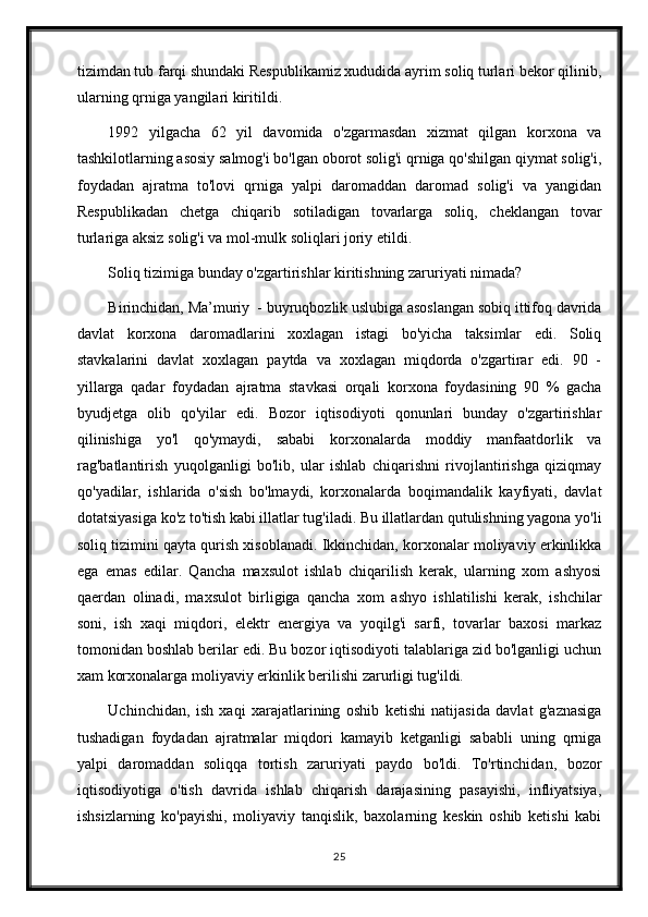 tizimdan tub farqi shundaki Respublikamiz xududida ayrim soliq turlari bekor qilinib,
ularning qrniga yangilari kiritildi.
1992   yilgacha   62   yil   davomida   o'zgarmasdan   xizmat   qilgan   korxona   va
tashkilotlarning asosiy salmog'i bo'lgan oborot solig'i qrniga qo'shilgan qiymat solig'i,
foydadan   ajratma   to'lovi   qrniga   yalpi   daromaddan   daromad   solig'i   va   yangidan
Respublikadan   chetga   chiqarib   sotiladigan   tovarlarga   soliq,   cheklangan   tovar
turlariga aksiz solig'i va mol-mulk soliqlari joriy etildi.
Soliq tizimiga bunday o'zgartirishlar kiritishning zaruriyati nimada?
Birinchidan, Ma’muriy  - buyruqbozlik uslubiga asoslangan sobiq ittifoq davrida
davlat   korxona   daromadlarini   xoxlagan   istagi   bo'yicha   taksimlar   edi.   Soliq
stavkalarini   davlat   xoxlagan   paytda   va   xoxlagan   miqdorda   o'zgartirar   edi.   90   -
yillarga   qadar   foydadan   ajratma   stavkasi   orqali   korxona   foydasining   90   %   gacha
byudjetga   olib   qo'yilar   edi.   Bozor   iqtisodiyoti   qonunlari   bunday   o'zgartirishlar
qilinishiga   yo'l   qo'ymaydi,   sababi   korxonalarda   moddiy   manfaatdorlik   va
rag'batlantirish   yuqolganligi   bo'lib,   ular   ishlab   chiqarishni   rivojlantirishga   qiziqmay
qo'yadilar,   ishlarida   o'sish   bo'lmaydi,   korxonalarda   boqimandalik   kayfiyati,   davlat
dotatsiyasiga ko'z to'tish kabi illatlar tug'iladi. Bu illatlardan qutulishning yagona yo'li
soliq tizimini qayta qurish xisoblanadi. Ikkinchidan, korxonalar moliyaviy erkinlikka
ega   emas   edilar.   Qancha   maxsulot   ishlab   chiqarilish   kerak,   ularning   xom   ashyosi
qaerdan   olinadi,   maxsulot   birligiga   qancha   xom   ashyo   ishlatilishi   kerak,   ishchilar
soni,   ish   xaqi   miqdori,   elektr   energiya   va   yoqilg'i   sarfi,   tovarlar   baxosi   markaz
tomonidan boshlab berilar edi. Bu bozor iqtisodiyoti talablariga zid bo'lganligi uchun
xam korxonalarga moliyaviy erkinlik berilishi zarurligi tug'ildi.
Uchinchidan,   ish   xaqi   xarajatlarining   oshib   ketishi   natijasida   davlat   g'aznasiga
tushadigan   foydadan   ajratmalar   miqdori   kamayib   ketganligi   sababli   uning   qrniga
yalpi   daromaddan   soliqqa   tortish   zaruriyati   paydo   bo'ldi.   To'rtinchidan,   bozor
iqtisodiyotiga   o'tish   davrida   ishlab   chiqarish   darajasining   pasayishi,   infliyatsiya,
ishsizlarning   ko'payishi,   moliyaviy   tanqislik,   baxolarning   keskin   oshib   ketishi   kabi
25 