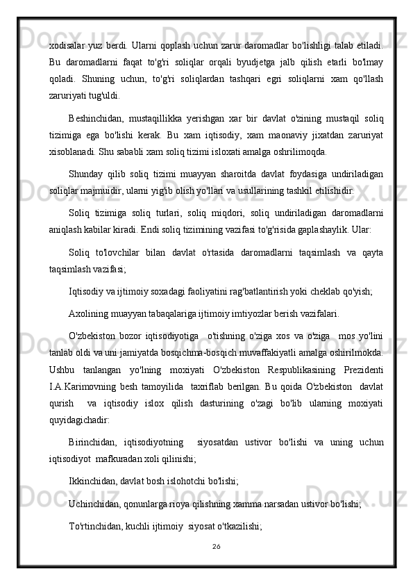 xodisalar   yuz   berdi.   Ularni   qoplash   uchun   zarur   daromadlar   bo'lishligi   talab   etiladi.
Bu   daromadlarni   faqat   to'g'ri   soliqlar   orqali   byudjetga   jalb   qilish   etarli   bo'lmay
qoladi.   Shuning   uchun,   to'g'ri   soliqlardan   tashqari   egri   soliqlarni   xam   qo'llash
zaruriyati tug'uldi.
Beshinchidan,   mustaqillikka   yerishgan   xar   bir   davlat   o'zining   mustaqil   soliq
tizimiga   ega   bo'lishi   kerak.   Bu   xam   iqtisodiy,   xam   maonaviy   jixatdan   zaruriyat
xisoblanadi. Shu sababli xam soliq tizimi isloxati amalga oshrilimoqda.
Shunday   qilib   soliq   tizimi   muayyan   sharoitda   davlat   foydasiga   undiriladigan
soliqlar majmuidir, ularni yig'ib olish yo'llari va usullarining tashkil etilishidir.
Soliq   tizimiga   soliq   turlari,   soliq   miqdori,   soliq   undiriladigan   daromadlarni
aniqlash kabilar kiradi. Endi soliq tizimining vazifasi to'g'risida gaplashaylik. Ular:
Soliq   to'lovchilar   bilan   davlat   o'rtasida   daromadlarni   taqsimlash   va   qayta
taqsimlash vazifasi;
Iqtisodiy va ijtimoiy soxadagi faoliyatini rag'batlantirish yoki cheklab qo'yish;
Axolining muayyan tabaqalariga ijtimoiy imtiyozlar berish vazifalari.
O'zbekiston   bozor   iqtisodiyotiga     o'tishning   o'ziga   xos   va   o'ziga     mos   yo'lini
tanlab oldi va uni jamiyatda bosqichma-bosqich muvaffakiyatli amalga oshirilmokda.
Ushbu   tanlangan   yo'lning   moxiyati   O'zbekiston   Respublikasining   Prezidenti
I.A.Karimovning   besh   tamoyilida     taxriflab   berilgan.   Bu   qoida   O'zbekiston     davlat
qurish     va   iqtisodiy   islox   qilish   dasturining   o'zagi   bo'lib   ularning   moxiyati
quyidagichadir:
Birinchidan,   iqtisodiyotning     siyosatdan   ustivor   bo'lishi   va   uning   uchun
iqtisodiyot  mafkuradan xoli qilinishi;
Ikkinchidan, davlat bosh islohotchi bo'lishi;
Uchinchidan, qonunlarga rioya qilishning xamma narsadan ustivor bo'lishi;
To'rtinchidan, kuchli ijtimoiy  siyosat o'tkazilishi;
26 