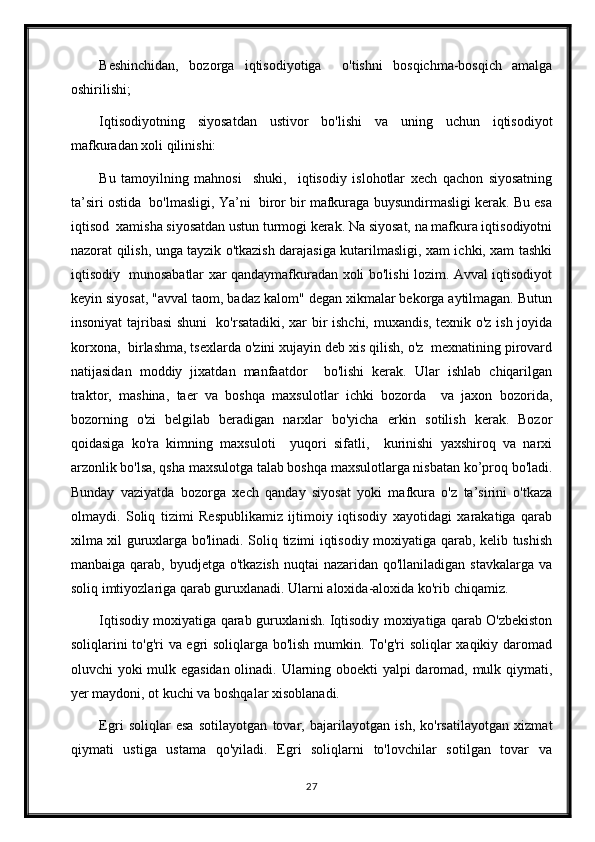 Beshinchidan,   bozorga   iqtisodiyotiga     o'tishni   bosqichma-bosqich   amalga
oshirilishi;
Iqtisodiyotning   siyosatdan   ustivor   bo'lishi   va   uning   uchun   iqtisodiyot
mafkuradan xoli qilinishi:
Bu   tamoyilning   mahnosi     shuki,     iqtisodiy   islohotlar   xech   qachon   siyosatning
ta’siri ostida  bo'lmasligi, Ya’ni  biror bir mafkuraga buysundirmasligi kerak. Bu esa
iqtisod  xamisha siyosatdan ustun turmogi kerak. Na siyosat, na mafkura iqtisodiyotni
nazorat qilish, unga tayzik o'tkazish darajasiga kutarilmasligi, xam ichki, xam tashki
iqtisodiy   munosabatlar xar qandaymafkuradan xoli bo'lishi lozim. Avval iqtisodiyot
keyin siyosat, "avval taom, badaz kalom" degan xikmalar bekorga aytilmagan. Butun
insoniyat tajribasi shuni    ko'rsatadiki, xar bir ishchi, muxandis, texnik o'z ish joyida
korxona,  birlashma, tsexlarda o'zini xujayin deb xis qilish, o'z  mexnatining pirovard
natijasidan   moddiy   jixatdan   manfaatdor     bo'lishi   kerak.   Ular   ishlab   chiqarilgan
traktor,   mashina,   taer   va   boshqa   maxsulotlar   ichki   bozorda     va   jaxon   bozorida,
bozorning   o'zi   belgilab   beradigan   narxlar   bo'yicha   erkin   sotilish   kerak.   Bozor
qoidasiga   ko'ra   kimning   maxsuloti     yuqori   sifatli,     kurinishi   yaxshiroq   va   narxi
arzonlik bo'lsa, qsha maxsulotga talab boshqa maxsulotlarga nisbatan ko’proq bo'ladi.
Bunday   vaziyatda   bozorga   xech   qanday   siyosat   yoki   mafkura   o'z   ta’sirini   o'tkaza
olmaydi.   Soliq   tizimi   Respublikamiz   ijtimoiy   iqtisodiy   xayotidagi   xarakatiga   qarab
xilma xil guruxlarga bo'linadi. Soliq tizimi iqtisodiy moxiyatiga qarab, kelib tushish
manbaiga qarab, byudjetga o'tkazish  nuqtai  nazaridan qo'llaniladigan  stavkalarga va
soliq imtiyozlariga qarab guruxlanadi. Ularni aloxida-aloxida ko'rib chiqamiz.
Iqtisodiy moxiyatiga qarab guruxlanish. Iqtisodiy moxiyatiga qarab O'zbekiston
soliqlarini to'g'ri va egri soliqlarga bo'lish mumkin. To'g'ri soliqlar xaqikiy daromad
oluvchi yoki mulk egasidan olinadi. Ularning oboekti yalpi daromad, mulk qiymati,
yer maydoni, ot kuchi va boshqalar xisoblanadi.
Egri   soliqlar   esa   sotilayotgan   tovar,   bajarilayotgan   ish,   ko'rsatilayotgan   xizmat
qiymati   ustiga   ustama   qo'yiladi.   Egri   soliqlarni   to'lovchilar   sotilgan   tovar   va
27 