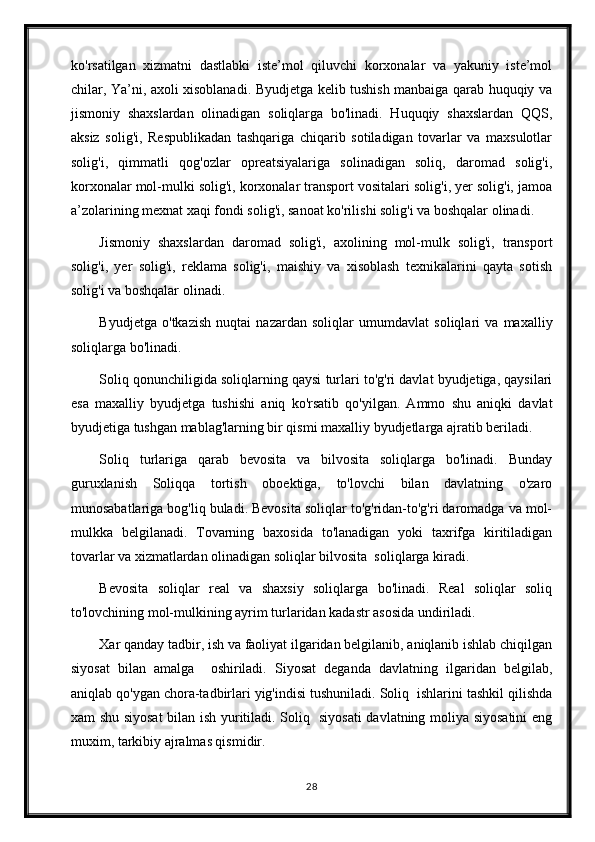 ko'rsatilgan   xizmatni   dastlabki   iste’mol   qiluvchi   korxonalar   va   yakuniy   iste’mol
chilar, Ya’ni, axoli xisoblanadi. Byudjetga kelib tushish manbaiga qarab huquqiy va
jismoniy   shaxslardan   olinadigan   soliqlarga   bo'linadi.   Huquqiy   shaxslardan   QQS,
aksiz   solig'i,   Respublikadan   tashqariga   chiqarib   sotiladigan   tovarlar   va   maxsulotlar
solig'i,   qimmatli   qog'ozlar   opreatsiyalariga   solinadigan   soliq,   daromad   solig'i,
korxonalar mol-mulki solig'i, korxonalar transport vositalari solig'i, yer solig'i, jamoa
a’zolarining mexnat xaqi fondi solig'i, sanoat ko'rilishi solig'i va boshqalar olinadi.
Jismoniy   shaxslardan   daromad   solig'i,   axolining   mol-mulk   solig'i,   transport
solig'i,   yer   solig'i,   reklama   solig'i,   maishiy   va   xisoblash   texnikalarini   qayta   sotish
solig'i va boshqalar olinadi.
Byudjetga   o'tkazish   nuqtai   nazardan   soliqlar   umumdavlat   soliqlari   va   maxalliy
soliqlarga bo'linadi.
Soliq qonunchiligida soliqlarning qaysi turlari to'g'ri davlat byudjetiga, qaysilari
esa   maxalliy   byudjetga   tushishi   aniq   ko'rsatib   qo'yilgan.   Ammo   shu   aniqki   davlat
byudjetiga tushgan mablag'larning bir qismi maxalliy byudjetlarga ajratib beriladi.
Soliq   turlariga   qarab   bevosita   va   bilvosita   soliqlarga   bo'linadi.   Bunday
guruxlanish   Soliqqa   tortish   oboektiga,   to'lovchi   bilan   davlatning   o'zaro
munosabatlariga bog'liq buladi. Bevosita soliqlar to'g'ridan-to'g'ri daromadga va mol-
mulkka   belgilanadi.   Tovarning   baxosida   to'lanadigan   yoki   taxrifga   kiritiladigan
tovarlar va xizmatlardan olinadigan soliqlar bilvosita  soliqlarga kiradi.
Bevosita   soliqlar   real   va   shaxsiy   soliqlarga   bo'linadi.   Real   soliqlar   soliq
to'lovchining mol-mulkining ayrim turlaridan kadastr asosida undiriladi.
Xar qanday tadbir, ish va faoliyat ilgaridan belgilanib, aniqlanib ishlab chiqilgan
siyosat   bilan   amalga     oshiriladi.   Siyosat   deganda   davlatning   ilgaridan   belgilab,
aniqlab qo'ygan chora-tadbirlari yig'indisi tushuniladi. Soliq  ishlarini tashkil qilishda
xam shu siyosat  bilan ish yuritiladi. Soliq   siyosati davlatning moliya siyosatini  eng
muxim, tarkibiy ajralmas qismidir.
28 