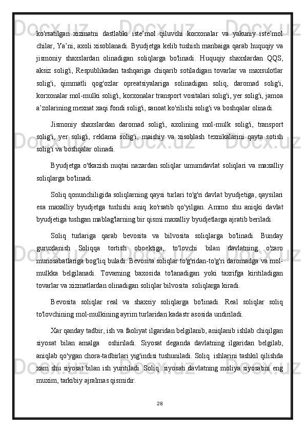 ko'rsatilgan   xizmatni   dastlabki   iste’mol   qiluvchi   korxonalar   va   yakuniy   iste’mol
chilar, Ya’ni, axoli xisoblanadi. Byudjetga kelib tushish manbaiga qarab huquqiy va
jismoniy   shaxslardan   olinadigan   soliqlarga   bo'linadi.   Huquqiy   shaxslardan   QQS,
aksiz   solig'i,   Respublikadan   tashqariga   chiqarib   sotiladigan   tovarlar   va   maxsulotlar
solig'i,   qimmatli   qog'ozlar   opreatsiyalariga   solinadigan   soliq,   daromad   solig'i,
korxonalar mol-mulki solig'i, korxonalar transport vositalari solig'i, yer solig'i, jamoa
a’zolarining mexnat xaqi fondi solig'i, sanoat ko'rilishi solig'i va boshqalar olinadi.
Jismoniy   shaxslardan   daromad   solig'i,   axolining   mol-mulk   solig'i,   transport
solig'i,   yer   solig'i,   reklama   solig'i,   maishiy   va   xisoblash   texnikalarini   qayta   sotish
solig'i va boshqalar olinadi.
Byudjetga   o'tkazish   nuqtai   nazardan   soliqlar   umumdavlat   soliqlari   va   maxalliy
soliqlarga bo'linadi.
Soliq qonunchiligida soliqlarning qaysi turlari to'g'ri davlat byudjetiga, qaysilari
esa   maxalliy   byudjetga   tushishi   aniq   ko'rsatib   qo'yilgan.   Ammo   shu   aniqki   davlat
byudjetiga tushgan mablag'larning bir qismi maxalliy byudjetlarga ajratib beriladi.
Soliq   turlariga   qarab   bevosita   va   bilvosita   soliqlarga   bo'linadi.   Bunday
guruxlanish   Soliqqa   tortish   oboektiga,   to'lovchi   bilan   davlatning   o'zaro
munosabatlariga bog'liq buladi. Bevosita soliqlar to'g'ridan-to'g'ri daromadga va mol-
mulkka   belgilanadi.   Tovarning   baxosida   to'lanadigan   yoki   taxrifga   kiritiladigan
tovarlar va xizmatlardan olinadigan soliqlar bilvosita  soliqlarga kiradi.
Bevosita   soliqlar   real   va   shaxsiy   soliqlarga   bo'linadi.   Real   soliqlar   soliq
to'lovchining mol-mulkining ayrim turlaridan kadastr asosida undiriladi.
Xar qanday tadbir, ish va faoliyat ilgaridan belgilanib, aniqlanib ishlab chiqilgan
siyosat   bilan   amalga     oshiriladi.   Siyosat   deganda   davlatning   ilgaridan   belgilab,
aniqlab qo'ygan chora-tadbirlari yig'indisi tushuniladi. Soliq  ishlarini tashkil qilishda
xam shu siyosat  bilan ish yuritiladi. Soliq   siyosati davlatning moliya siyosatini  eng
muxim, tarkibiy ajralmas qismidir.
28