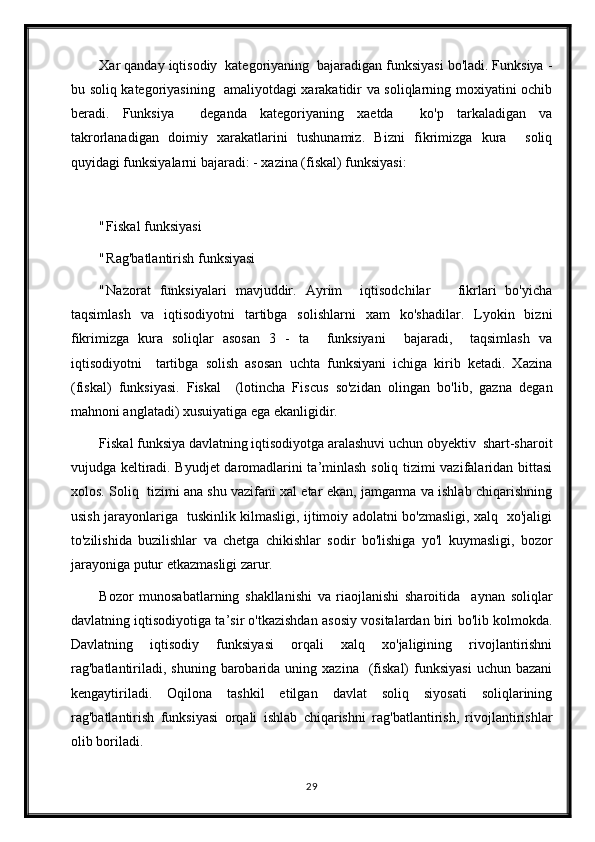 Xar qanday iqtisodiy  kategoriyaning  bajaradigan funksiyasi bo'ladi. Funksiya -
bu soliq kategoriyasining   amaliyotdagi xarakatidir va soliqlarning moxiyatini ochib
beradi.   Funksiya     deganda   kategoriyaning   xaetda     ko'p   tarkaladigan   va
takrorlanadigan   doimiy   xarakatlarini   tushunamiz.   Bizni   fikrimizga   kura     soliq
quyidagi funksiyalarni bajaradi: - xazina (fiskal) funksiyasi:
" Fiskal funksiyasi
" Rag'batlantirish funksiyasi
" Nazorat   funksiyalari   mavjuddir.   Ayrim     iqtisodchilar       fikrlari   bo'yicha
taqsimlash   va   iqtisodiyotni   tartibga   solishlarni   xam   ko'shadilar.   Lyokin   bizni
fikrimizga   kura   soliqlar   asosan   3   -   ta     funksiyani     bajaradi,     taqsimlash   va
iqtisodiyotni     tartibga   solish   asosan   uchta   funksiyani   ichiga   kirib   ketadi.   Xazina
(fiskal)   funksiyasi.   Fiskal     (lotincha   Fiscus   so'zidan   olingan   bo'lib,   gazna   degan
mahnoni anglatadi) xusuiyatiga ega ekanligidir.
Fiskal funksiya davlatning iqtisodiyotga aralashuvi uchun obyektiv  shart-sharoit
vujudga keltiradi. Byudjet daromadlarini ta’minlash soliq tizimi vazifalaridan bittasi
xolos. Soliq  tizimi ana shu vazifani xal etar ekan, jamgarma va ishlab chiqarishning
usish jarayonlariga   tuskinlik kilmasligi, ijtimoiy adolatni bo'zmasligi, xalq   xo'jaligi
to'zilishida   buzilishlar   va   chetga   chikishlar   sodir   bo'lishiga   yo'l   kuymasligi,   bozor
jarayoniga putur etkazmasligi zarur.
Bozor   munosabatlarning   shakllanishi   va   riaojlanishi   sharoitida     aynan   soliqlar
davlatning iqtisodiyotiga ta’sir o'tkazishdan asosiy vositalardan biri bo'lib kolmokda.
Davlatning   iqtisodiy   funksiyasi   orqali   xalq   xo'jaligining   rivojlantirishni
rag'batlantiriladi,  shuning   barobarida  uning  xazina     (fiskal)   funksiyasi  uchun   bazani
kengaytiriladi.   Oqilona   tashkil   etilgan   davlat   soliq   siyosati   soliqlarining
rag'batlantirish   funksiyasi   orqali   ishlab   chiqarishni   rag'batlantirish,   rivojlantirishlar
olib boriladi.
29 