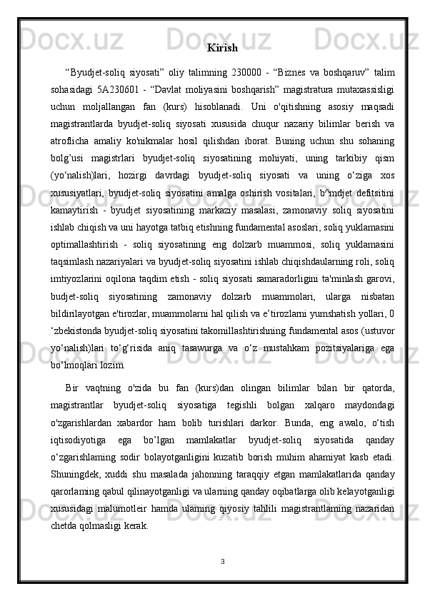 Kirish
“Byudjet-soliq   siyosati”   oliy   talimning   230000   -   “Biznes   va   boshqaruv”   talim
sohasidagi   5A230601   -   “Davlat   moliyasini   boshqarish”   magistratura   mutaxassisligi
uchun   moljallangan   fan   (kurs)   hisoblanadi.   Uni   o'qitishning   asosiy   maqsadi
magistrantlarda   byudjet-soliq   siyosati   xususida   chuqur   nazariy   bilimlar   berish   va
atroflicha   amaliy   ko'nikmalar   hosil   qilishdan   iborat.   Buning   uchun   shu   sohaning
bolg’usi   magistrlari   byudjet-soliq   siyosatining   mohiyati,   uning   tarkibiy   qism
(yo‘nalish)lari,   hozirgi   davrdagi   byudjet-soliq   siyosati   va   uning   o‘ziga   xos
xususiyatlari,   byudjet-soliq   siyosatini   amalga   oshirish   vositalari,   b^mdjet   defitsitini
kamaytirish   -   byudjet   siyosatining   markaziy   masalasi,   zamonaviy   soliq   siyosatini
ishlab chiqish va uni hayotga tatbiq etishning fundamental asoslari, soliq yuklamasini
optimallashtirish   -   soliq   siyosatining   eng   dolzarb   muammosi,   soliq   yuklamasini
taqsimlash nazariyalari va byudjet-soliq siyosatini ishlab chiqishdaularning roli, soliq
imtiyozlarini  oqilona taqdim  etish - soliq siyosati  samaradorligini  ta'minlash garovi,
budjet-soliq   siyosatining   zamonaviy   dolzarb   muammolari,   ularga   nisbatan
bildirilayotgan e'tirozlar, muammolarni hal qilish va e’tirozlarni yumshatish yollari, 0
‘zbekistonda byudjet-soliq siyosatini takomillashtirishning fundamental asos (ustuvor
yo‘nalish)lari   to‘g‘risida   aniq   tasawurga   va   o‘z   mustahkam   pozitsiyalariga   ega
bo‘lmoqlari lozim.
Bir   vaqtning   o'zida   bu   fan   (kurs)dan   olingan   bilimlar   bilan   bir   qatorda,
magistrantlar   byudjet-soliq   siyosatiga   tegishli   bolgan   xalqaro   maydondagi
o'zgarishlardan   xabardor   ham   bolib   turishlari   darkor.   Bunda,   eng   awalo,   o‘tish
iqtisodiyotiga   ega   bo’lgan   mamlakatlar   byudjet-soliq   siyosatida   qanday
o‘zgarishlaming   sodir   bolayotganligini   kuzatib   borish   muhim   ahamiyat   kasb   etadi.
Shuningdek,   xuddi   shu   masalada   jahonning   taraqqiy   etgan   mamlakatlarida   qanday
qarorlaming qabul qilinayotganligi va ularning qanday oqibatlarga olib kelayotganligi
xususidagi   malumotleir   hamda   ulaming   qiyosiy   tahlili   magistrantlaming   nazaridan
chetda qolmasligi kerak.
3