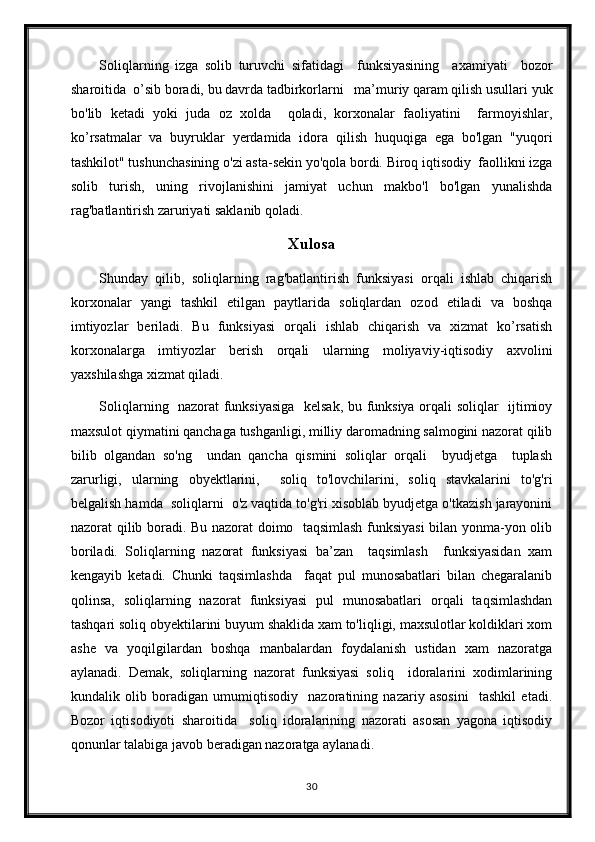 Soliqlarning   izga   solib   turuvchi   sifatidagi     funksiyasining     axamiyati     bozor
sharoitida  o’sib boradi, bu davrda tadbirkorlarni   ma’muriy qaram qilish usullari yuk
bo'lib   ketadi   yoki   juda   oz   xolda     qoladi,   korxonalar   faoliyatini     farmoyishlar,
ko’rsatmalar   va   buyruklar   yerdamida   idora   qilish   huquqiga   ega   bo'lgan   "yuqori
tashkilot" tushunchasining o'zi asta-sekin yo'qola bordi. Biroq iqtisodiy  faollikni izga
solib   turish,   uning   rivojlanishini   jamiyat   uchun   makbo'l   bo'lgan   yunalishda
rag'batlantirish zaruriyati saklanib qoladi.
Xulosa
Shunday   qilib,   soliqlarning   rag'batlantirish   funksiyasi   orqali   ishlab   chiqarish
korxonalar   yangi   tashkil   etilgan   paytlarida   soliqlardan   ozod   etiladi   va   boshqa
imtiyozlar   beriladi.   Bu   funksiyasi   orqali   ishlab   chiqarish   va   xizmat   ko’rsatish
korxonalarga   imtiyozlar   berish   orqali   ularning   moliyaviy-iqtisodiy   axvolini
yaxshilashga xizmat qiladi.
Soliqlarning   nazorat funksiyasiga   kelsak, bu funksiya orqali soliqlar   ijtimioy
maxsulot qiymatini qanchaga tushganligi, milliy daromadning salmogini nazorat qilib
bilib   olgandan   so'ng     undan   qancha   qismini   soliqlar   orqali     byudjetga     tuplash
zarurligi,   ularning   obyektlarini,     soliq   to'lovchilarini,   soliq   stavkalarini   to'g'ri
belgalish hamda  soliqlarni  o'z vaqtida to'g'ri xisoblab byudjetga o'tkazish jarayonini
nazorat qilib boradi. Bu nazorat doimo   taqsimlash funksiyasi  bilan yonma-yon olib
boriladi.   Soliqlarning   nazorat   funksiyasi   ba’zan     taqsimlash     funksiyasidan   xam
kengayib   ketadi.   Chunki   taqsimlashda     faqat   pul   munosabatlari   bilan   chegaralanib
qolinsa,   soliqlarning   nazorat   funksiyasi   pul   munosabatlari   orqali   taqsimlashdan
tashqari soliq obyektilarini buyum shaklida xam to'liqligi, maxsulotlar koldiklari xom
ashe   va   yoqilgilardan   boshqa   manbalardan   foydalanish   ustidan   xam   nazoratga
aylanadi.   Demak,   soliqlarning   nazorat   funksiyasi   soliq     idoralarini   xodimlarining
kundalik   olib   boradigan   umumiqtisodiy     nazoratining   nazariy   asosini     tashkil   etadi.
Bozor   iqtisodiyoti   sharoitida     soliq   idoralarining   nazorati   asosan   yagona   iqtisodiy
qonunlar talabiga javob beradigan nazoratga aylanadi.
30 